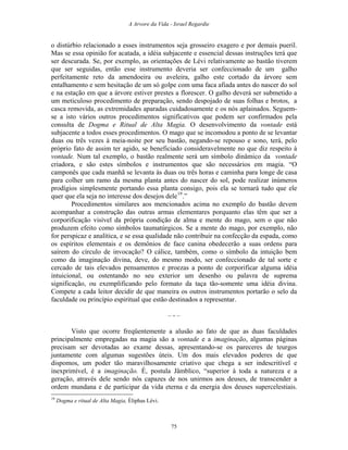 A Arvore da Vida - Israel Regardie
o distúrbio relacionado a esses instrumentos seja grosseiro exagero e por demais pueril.
Mas se essa opinião for acatada, a idéia subjacente e essencial dessas instruções terá que
ser descurada. Se, por exemplo, as orientações de Lévi relativamente ao bastão tiverem
que ser seguidas, então esse instrumento deveria ser confeccionado de um galho
perfeitamente reto da amendoeira ou aveleira, galho este cortado da árvore sem
entalhamento e sem hesitação de um só golpe com uma faca afiada antes do nascer do sol
e na estação em que a árvore estiver prestes a florescer. O galho deverá ser submetido a
um meticuloso procedimento de preparação, sendo despojado de suas folhas e brotos, a
casca removida, as extremidades aparadas cuidadosamente e os nós aplainados. Seguem-
se a isto vários outros procedimentos significativos que podem ser confirmados pela
consulta de Dogma e Ritual de Alta Magia. O desenvolvimento da vontade está
subjacente a todos esses procedimentos. O mago que se incomodou a ponto de se levantar
duas ou três vezes à meia-noite por seu bastão, negando-se repouso e sono, terá, pelo
próprio fato de assim ter agido, se beneficiado consideravelmente no que diz respeito à
vontade. Num tal exemplo, o bastão realmente será um símbolo dinâmico da vontade
criadora, e são estes símbolos e instrumentos que são necessários em magia. “O
camponês que cada manhã se levanta às duas ou três horas e caminha para longe de casa
para colher um ramo da mesma planta antes do nascer do sol, pode realizar inúmeros
prodígios simplesmente portando essa planta consigo, pois ela se tornará tudo que ele
quer que ela seja no interesse dos desejos dele19
.”
Procedimentos similares aos mencionados acima no exemplo do bastão devem
acompanhar a construção das outras armas elementares porquanto elas têm que ser a
corporificação visível da própria condição de alma e mente do mago, sem o que não
produzem efeito como símbolos taumatúrgicos. Se a mente do mago, por exemplo, não
for perspicaz e analítica, e se essa qualidade não contribuir na confecção da espada, como
os espíritos elementais e os demônios de face canina obedecerão a suas ordens para
saírem do círculo de invocação? O cálice, também, como o símbolo da intuição bem
como da imaginação divina, deve, do mesmo modo, ser confeccionado de tal sorte e
cercado de tais elevados pensamentos e proezas a ponto de corporificar alguma idéia
intuicional, ou ostentando no seu exterior um desenho ou palavra de suprema
significação, ou exemplificando pelo formato da taça tão-somente uma idéia divina.
Compete a cada leitor decidir de que maneira os outros instrumentos portarão o selo da
faculdade ou princípio espiritual que estão destinados a representar.
– - –
Visto que ocorre freqüentemente a alusão ao fato de que as duas faculdades
principalmente empregadas na magia são a vontade e a imaginação, algumas páginas
precisam ser devotadas ao exame dessas, apresentando-se os pareceres de teurgos
juntamente com algumas sugestões úteis. Um dos mais elevados poderes de que
dispomos, um poder tão maravilhosamente criativo que chega a ser indescritível e
inexprimível, é a imaginação. É, postula Jâmblico, “superior à toda a natureza e a
geração, através dele sendo nós capazes de nos unirmos aos deuses, de transcender a
ordem mundana e de participar da vida eterna e da energia dos deuses supercelestiais.
19
Dogma e ritual de Alta Magia, Éliphas Lévi.
75
 