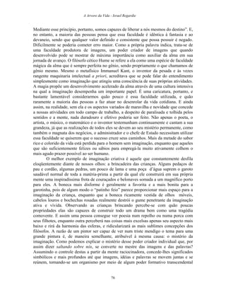 A Arvore da Vida - Israel Regardie
Mediante esse princípio, portanto, somos capazes de liberar a nós mesmos do destino”. E,
no entanto, a maioria das pessoas pensa que essa faculdade é idêntica à fantasia e ao
devaneio, sendo que qualquer valor definido e consistente que possa possuir é negado.
Dificilmente se poderia cometer erro maior. Como a própria palavra indica, trata-se de
uma faculdade produtora de imagens, um poder criador de imagens que quando
desenvolvido pode se mostrar de máxima importância como auxiliar da alma em sua
jornada de avanço. O filósofo cético Hume se refere a ela como uma espécie de faculdade
mágica da alma que é sempre perfeita no gênio, sendo propriamente o que chamamos de
gênio mesmo. Mesmo o metafísico Immanuel Kant, o inventor da pesada e às vezes
rangente maquinaria intelectual a priori, acreditava que se pode falar do entendimento
simplesmente como imaginação que atingiu uma consciência de suas próprias atividades.
A magia propõe um desenvolvimento acelerado da alma através de uma cultura intensiva
na qual a imaginação desempenha um importante papel. É uma caricatura, portanto, e
bastante lamentável considerarmos quão pouco é essa faculdade utilizada, e quão
raramente a maioria das pessoas a faz atuar no desenrolar da vida cotidiana. E ainda
assim, na realidade, sem ela e os aspectos variados de maravilha e novidade que concede
a nossas atividades em todo campo de trabalho, a despeito de paralisada e tolhida pelos
sentidos e a mente, nada duradouro e efetivo poderia ser feito. Não apenas o poeta, o
artista, o músico, o matemático e o inventor testemunham continuamente e cantam a sua
grandeza, já que as realizações de todos eles se devem ao seu mistério permanente, como
também o magnata dos negócios, o administrador e o chefe de Estado necessitam utilizar
essa faculdade se quiserem que o sucesso cruze seus caminhos. Mais da metade do sabor
rico e colorido da vida está perdida para o homem sem imaginação, enquanto que aqueles
que são suficientemente felizes ou sábios para empregá-la muito ativamente colhem o
mais agudo prazer possível ao ser humano.
O melhor exemplo de imaginação criativa é aquele que constantemente desfila
eloqüentemente diante de nossos olhos: a brincadeira das crianças. Alguns pedaços de
pau e cordão, algumas pedras, um pouco de lama e uma poça d’água suprem o garoto
saudável normal de toda a matéria-prima a partir da qual ele construirá em sua própria
mente uma inspiradíssima frota de couraçados e belonaves somada a um magnífico porto
para eles. A boneca mais disforme é geralmente a favorita e a mais bonita para a
garotinha, pois de algum modo o “patinho feio” parece proporcionar mais espaço para a
imaginação da criança, enquanto que a boneca ricamente vestida de olhos móveis,
cabelos louros e bochechas rosadas realmente destrói o gume penetrante da imaginação
ativa e vívida. Observando as crianças brincando percebe-se com quão poucas
propriedades elas são capazes de construir todo um drama bem como uma tragédia
comovente. E assim uma pessoa consegue ver poesia num repolho ou numa porca com
seus filhotes, enquanto outra perceberá nas coisas mais excelsas apenas seu aspecto mais
baixo e rirá da harmonia das esferas, e ridicularizará as mais sublimes concepções dos
filósofos. A razão de um pintor ser capaz de ver num triste mendigo o tema para uma
grande pintura é, de maneira semelhante, atribuível à mesma causa: o mistério da
imaginação. Como podemos explicar o mistério desse poder criador individual que, por
assim dizer saltando sobre nós, se converte no mestre das imagens e das palavras?
Assumindo o controle destas a partir da mente raciocinadora, concede-lhes significados
simbólicos e mais profundos até que imagens, idéias e palavras se movem juntas e se
reúnem, tornando-se um organismo por meio de algum poder formativo transcendental
76
 