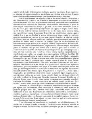 A Arvore da Vida - Israel Regardie
superior a toda razão. É tão misterioso realmente quanto o crescimento de um organismo
na natureza, não menos maravilhoso que a planta que extrai da terra por meio de algum
poder oculto as essências que transmuta e que torna subservientes a si mesma.
Nos séculos passados, na árdua investigação intelectual visando a determinar a
raiz fundamental da existência, os filósofos se acostumaram a formular como lei que a
existência se funda na razão e no pensamento, quer dizer, isso quando não eram monistas
materialistas que afirmavam ser a matéria a única realidade. Diversamente, o ponto de
vista mágico, como formulado até aqui, é que nem a razão nem o pensamento jazem na
raiz das coisas, pois o pensamento é simplesmente um aspecto do próprio cosmos. Trata-
se sim de uma essência espiritual inominável que não é a mente mas a causa da mente,
não o espírito mas a causa da existência do espírito, não a matéria mas a causa à qual a
matéria deve o seu ser. Explicar o abismo intransponível entre a razão e o universo
concreto constituiu um exercício severo para a mente filosófica. A principal posição
idealista era a de que tal como na lógica a conclusão segue rigorosamente os passos da
premissa, do mesmo modo o universo é o produto lógico da razão absoluta e seu
desenvolvimento segue a dedução de categorias racionais do pensamento. Recentemente,
entretanto, um filósofo chamado Fawcett foi presenteado com um lampejo de supremo
gênio no momento em que lhe ocorreu que o processo pelo qual o universo se
desenvolveu e veio a ser foi um processo criador imaginativo e que a imaginação, não a
razão absoluta ou mesmo uma vontade do instinto sempre impelida precipitadamente à
manifestação, era a chave da solução desse desconcertante problema filosófico. Ele
define essa imaginação como a matéria-prima na qual todas as faculdades e atividades
humanas têm o seu ser. Não desejo registrar aqui minha plena concordância com todas as
conclusões de Fawcett, porquanto meus próprios pontos de vista são os da Cabala,
expostos com certos detalhes alhures. Mas vale a pena observar que essa sua idéia parece
em parte concordante com a dos teurgos. Eles postulavam a ideação como a primeira
manifestação, que o universo veio a ser graças às atividades dessa ideação. Contudo, está
claro que nenhum pensamento ou razão como o entendemos era sugerida, mas sim uma
faculdade criadora mais abstrata ligada de algum modo à imaginação. A razão é para a
imaginação o que a matéria é para a forma, o que o instrumento é para o agente, o que o
corpo é para o espírito que governa, e o que a sombra é para sua substância reflexiva. É
este poder residente no homem que Blavatsky chama de Kriyasakti, definido em A
Doutrina Secreta como “o poder misterioso do pensamento que o capacita a produzir
resultados fenomênicos externos, perceptíveis por meio da própria energia que lhe é
inerente”, e assim sendo parece que estaria também estreitamente vinculado à vontade.
Os rituais e as cerimônias agora considerados simplesmente uma perda de tempo
por aqueles que desconhecem como conduzi-los e condenados como incapazes de
produzir qualquer efeito real, detinham uma reação sumamente potente quando o
simbolismo de cada ação da cerimônia era inteiramente reconhecido e compreendido e
quando a imaginação era ampliada e a vontade firmemente concentrada no objetivo a ser
realizado. Estando todo o ego humano num estado de excitação teúrgica, o Eu superior
ou uma Essência universal descia sobre o ego ou o elevava, o qual se tornava assim um
veículo luminoso de um poder supra-humano.
O que chamamos tão casualmente de imaginação no indivíduo comum é, de
acordo com os teurgos de todos os tempos, a faculdade inerente à alma de assimilar as
imagens e reflexos do astral divino, e Éliphas Lévi sugere que por ela mesma e com o
77
 