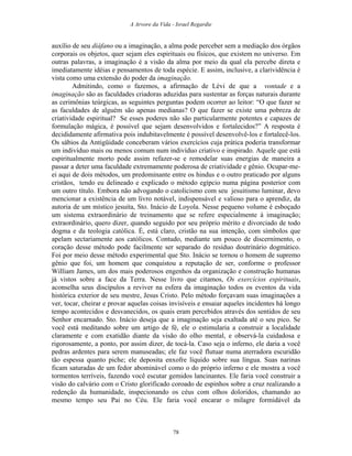 A Arvore da Vida - Israel Regardie
auxílio de seu diáfano ou a imaginação, a alma pode perceber sem a mediação dos órgãos
corporais os objetos, quer sejam eles espirituais ou físicos, que existem no universo. Em
outras palavras, a imaginação é a visão da alma por meio da qual ela percebe direta e
imediatamente idéias e pensamentos de toda espécie. E assim, inclusive, a clarividência é
vista como uma extensão do poder da imaginação.
Admitindo, como o fazemos, a afirmação de Lévi de que a vontade e a
imaginação são as faculdades criadoras aduzidas para sustentar as forças naturais durante
as cerimônias teúrgicas, as seguintes perguntas podem ocorrer ao leitor: “O que fazer se
as faculdades de alguém são apenas medianas? O que fazer se existe uma pobreza de
criatividade espiritual? Se esses poderes não são particularmente potentes e capazes de
formulação mágica, é possível que sejam desenvolvidos e fortalecidos?” A resposta é
decididamente afirmativa pois indubitavelmente é possível desenvolvê-los e fortalecê-los.
Os sábios da Antigüidade conceberam vários exercícios cuja prática poderia transformar
um indivíduo mais ou menos comum num indivíduo criativo e inspirado. Aquele que está
espiritualmente morto pode assim refazer-se e remodelar suas energias de maneira a
passar a deter uma faculdade extremamente poderosa de criatividade e gênio. Ocupar-me-
ei aqui de dois métodos, um predominante entre os hindus e o outro praticado por alguns
cristãos, tendo eu delineado e explicado o método egípcio numa página posterior com
um outro título. Embora não advogando o catolicismo com seu jesuitismo luminar, devo
mencionar a existência de um livro notável, indispensável e valioso para o aprendiz, da
autoria de um místico jesuíta, Sto. Inácio de Loyola. Nesse pequeno volume é esboçado
um sistema extraordinário de treinamento que se refere especialmente à imaginação;
extraordinário, quero dizer, quando seguido por seu próprio mérito e divorciado de todo
dogma e da teologia católica. É, está claro, cristão na sua intenção, com símbolos que
apelam sectariamente aos católicos. Contudo, mediante um pouco de discernimento, o
coração desse método pode facilmente ser separado do resíduo doutrinário dogmático.
Foi por meio desse método experimental que Sto. Inácio se tornou o homem de supremo
gênio que foi, um homem que conquistou a reputação de ser, conforme o professor
William James, um dos mais poderosos engenhos da organização e construção humanas
já vistos sobre a face da Terra. Nesse livro que citamos, Os exercícios espirituais,
aconselha seus discípulos a reviver na esfera da imaginação todos os eventos da vida
histórica exterior de seu mestre, Jesus Cristo. Pelo método forçavam suas imaginações a
ver, tocar, cheirar e provar aquelas coisas invisíveis e ensaiar aqueles incidentes há longo
tempo acontecidos e desvanecidos, os quais eram percebidos através dos sentidos de seu
Senhor encarnado. Sto. Inácio deseja que a imaginação seja exaltada até o seu pico. Se
você está meditando sobre um artigo de fé, ele o estimularia a construir a localidade
claramente e com exatidão diante da visão do olho mental, e observá-la cuidadosa e
rigorosamente, a ponto, por assim dizer, de tocá-la. Caso seja o inferno, ele daria a você
pedras ardentes para serem manuseadas; ele faz você flutuar numa aterradora escuridão
tão espessa quanto piche; ele deposita enxofre líquido sobre sua língua. Suas narinas
ficam saturadas de um fedor abominável como o do próprio inferno e ele mostra a você
tormentos terríveis, fazendo você escutar gemidos lancinantes. Ele faria você construir a
visão do calvário com o Cristo glorificado coroado de espinhos sobre a cruz realizando a
redenção da humanidade, inspecionando os céus com olhos doloridos, chamando ao
mesmo tempo seu Pai no Céu. Ele faria você encarar o milagre formidável da
78
 