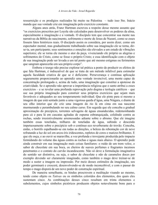 A Arvore da Vida - Israel Regardie
ressurreição e os prodígios realizados há muito na Palestina – tudo isso Sto. Inácio
manda que sua vontade crie em imaginação pelo exercício constante.
Alguns anos atrás, Franz Hartman escreveu a respeito desse mesmo assunto que
“os exercícios prescritos por Loyola são calculados para desenvolver os poderes da alma,
especialmente a imaginação e a vontade. O discípulo tem que concentrar sua mente nas
narrativas da Bíblia do nascimento, sofrimento e morte de Jesus de Nazaré, como se esses
fossem fatos históricos reais. O discípulo assim os considera, por assim dizer, como um
espectador mental, mas gradualmente trabalhando sobre sua imaginação ele se torna, dir-
se-ia, um participante; seus sentimentos e emoções são elevados a um estado de vibrações
superiores; ele se torna ele mesmo o ator da peça, vivenciando ele próprio as alegrias e
sofrimentos do Cristo, como se fosse o próprio Cristo; e essa identificação com o objeto
de sua imaginação pode ser levada a um tal ponto que até mesmo estigmas ou ferimentos
que sangram aparecerão em seu próprio corpo”.
Embora o teurgo não precise explorar tal prática a ponto de produzir os efeitos de
que fala Hartman, é indiscutível de que se trata de um método infalível para estimular
aquela faculdade criativa de que se é deficiente. Perseverança e contínua aplicação
seguramente proporcionarão ao aprendiz uma vontade invencível, uma mente capaz de
concentração prolongada e, acima de tudo, uma imaginação que constitui a apoteose da
criatividade. Se o aprendiz não aprovar a importância religiosa que o santo atribui a esses
exercícios – e se revelar uma profunda reprovação pelo dogma e teologia católicos – que
use sua própria imaginação para construir seus próprios exercícios que sejam mais
favoráveis e adequados ao seu temperamento individual. Que ele pinte para si mesmo a
imagem de que está sentado junto a uma vigorosa queda d’água, uma Niágara, e diante de
seu olho interior que ele crie uma imagem do rio lá em cima em sua nascente
murmurando e perambulando no seu calmo curso. Em seguida que ele conceba a gradual
aproximação do precipício, torrentes selvagens de águas ensandecidas, redemoinhando
para cá e para lá em cascatas agitadas de espuma esbranquiçada, colidindo contra as
rochas, sendo irresistivelmente arremessadas adiante sobre o abismo. Que ele imagine
também essas toneladas, milhares de toneladas de água, subindo e descendo
impetuosamente sobre o precipício sob o contínuo eco reverberante do trovão. Conceba,
então, o borrifo espalhando-se em todas as direções, a beleza da rebentação cor de neve
refratando a luz do sol em arcos-íris iridescentes, repletos de cores e matizes brilhantes. E
que ele ouça, e ao ouvir se maravilhe, a voz profunda e trovejante produzida pelo impacto
formidando do volume das águas contra as rochas e águas mais abaixo. O aprendiz pode
ainda construir em sua imaginação mais coisas familiares: o ruído de um trem veloz, o
sabor de chocolate em sua boca, os cheiros de suaves perfumes e fragrantes incensos
penetrantes e o contato do carvão incandescente. Não só deve a formulação imaginativa
do sentido ser distintiva, ou seja, o sabor de chocolate e não de caramelos doces por
exemplo devendo ser claramente imaginado, como também o mago deve treinar-se de
modo a suster a imagem ou impressão. Por meio desses estímulos da imaginação, seu
poder germinará e crescerá, desenvolvendo-se de modo inconcebível, e com o passar do
tempo o mago disporá de um novo poder de construção espiritual.
De maneira semelhante, os hindus prescrevem a meditação visando ao mesmo,
tendo como objeto os Tattvas ou os símbolos coloridos dos elementos, dos quais eles
sustentam cinco. As combinações desses cinco resultam em trinta elementos e
subelementos, cujos símbolos pictóricos produzem objetos notavelmente bons para o
79
 