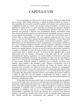 A Arvore da Vida - Israel Regardie
CAPÍTULO VIII
Em sua introdução aos Aforismos de Yoga de Patanjali, William Q. Judge afirma
que os antigos sábios hindus conheciam o segredo do desenvolvimento da vontade, e
como aumentar dez vezes tanto sua potência quanto sua eficiência. Esse segredo das eras,
a ampliação do poder da vontade e da sabedoria jamais foi perdido. A vontade para o
aprendiz da teurgia divina é o fator primordial na produção de quaisquer alterações
espirituais a que ele se proponha, e conseqüentemente qualquer coisa que tenda a
aumentar esse potencial e despertar suas possibilidades latentes, transformá-lo numa
força irresistível absoluta capaz de ser conscientemente manipulada, pertence à natureza
de uma bênção transcendental. A vontade não é boa nem má; é tão-somente poder e
vitaliza todas as coisas igualmente. Há várias sugestões propostas por Lévi em seu
Dogma e ritual de Alta Magia, algumas das quais são as seguintes: “Se ireis reinar sobre
vós mesmos e os outros, aprendei como querer... Como podemos aprender a querer?...
Observâncias que são aparentemente as mais insignificantes e em si mesmas estranhas ao
fim a que se propõem, conduzem, contudo, a esse fim mediante a educação e o exercício
da vontade... O homem pode ser transformado pelo hábito, o qual, segundo o adágio,
torna-se sua segunda natureza. Por meio de exercícios atléticos persistentes e gradativos,
a energia e a agilidade do corpo são desenvolvidas ou criadas num grau espantoso. O
mesmo ocorre com os poderes da alma”. A essência de suas sugestões, que só pode
impressionar pela sua sensatez, corresponde a isto. Por meio de um ascetismo
conscientemente imposto, negando-se a si mesmo durante o treinamento certas coisas
normalmente consideradas necessárias, para aprender em suma a arte da autoconquista e
como viver, é-se livrado das vicissitudes do eterno fluxo e refluxo que é a vida, e obtém-
se uma vontade altamente treinada. É imperativo que as palavras “ascetismo auto-
imposto” sejam notadas e que precedam a frase “durante o treinamento”; isto é de
extrema importância como a chave de abertura aos Portais da Vontade. Antes de
pronunciar esse enunciado vale refletir em como pode ser chamado de “autonegação”
aquilo que nega apenas o não-eu das coisas pelas quais se anseia para abrir aquelas trevas
cegas à luz da vontade verdadeira, a visão interior e o eu real. Esse último não é negado
em absoluto. São unicamente os desejos de Ruach, essa entidade cujo egoísmo muda com
o passar de cada hora, que são negados e disciplinados de modo a torná-lo um
instrumento útil através do qual o Santo Anjo Guardião e seus pares podem trabalhar sem
restrições e retardamentos inúteis.
O fator digno de nota nesse sentido é que o voto de ascetismo tem que ser mantido
em seu devido lugar. Esse voto deve ser assumido para uma finalidade bem definida e
claramente compreendida além da qual não se deve jamais permitir desviar-se. Havendo
desvio, tudo estará perdido. Quando o voto realmente ultrapassa os confins da intenção
premeditada, o ascetismo como a extrema voluptuosidade é um vício desordenado,
pertencente às tendências sutis do ego e, por conseguinte, decididamente para ser
desestimulado e suprimido. Há críticos que afirmam ser o ascetismo uma forma de
egoísmo e egocentrismo. Quando essas críticas severas são dirigidas apenas àqueles que
dele abusam, aqueles que considerariam suas negações e seus flagelamentos
81
 