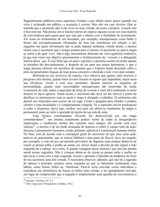 A Arvore da Vida - Israel Regardie
flagrantemente públicos como supremas virtudes e que obtêm muito prazer quando seu
vício é aclamado em público, a acusação é correta. Mas não em caso diverso. Que se
entenda que o ascetismo não é um vício ou uma virtude, tal como a própria vontade não
é boa nem má. Não possui em si mesmo mérito de espécie alguma exceto ser uma matéria
de conveniência para quem quer que seja que o abrace com a finalidade de treinamento.
Tal como no treinamento de um boxeador, por exemplo, intemperanças como beber e
fumar são escrupulosamente eliminadas da lista das tolerâncias em relação a ele,
negações nas quais obviamente não se pode imputar nenhuma virtude moral, o mesmo
ocorre com o ascetismo que o teurgo assume para si mesmo. O ascetismo ao qual a magia
se refere e do qual Lévi fala é algo inteiramente diferente do vício egotístico ordinário,
já que tem como seu objetivo precisamente o fortalecimento da vontade e a abnegação
mística desse ego. É esse falso ego ao qual o egoísta e o pretenso asceta em nome apenas
se prendem tão devotadamente, a despeito de ser para seu eterno detrimento, e que o
mago procura oferecer em sacrifício de maneira que o Espírito Santo descendo sobre o
altar em penetrantes línguas de fogo possa consumir a oferenda e nele viver para sempre.
Referindo-se aos mistérios de outrora, Lévi observa que quanto mais terríveis e
perigosos eles fossem, quanto mais severos fossem os rigores que impunham, maior seria
sua eficiência. Assim é com esse ascetismo. Quanto maiores as negações da
personalidade, quanto mais necessidades intemperantes são removidas do modo
costumeiro de vida, maior a aquisição da força de vontade e mais fácil realmente se torna
destruir os laços egóicos. Ainda assim, o ascetismo não deve ser tão terrível a ponto de
danificar os instrumentos com os quais o mago é obrigado a trabalhar. O astrônomo não
destrói seu telescópio num acesso de ira cega. Cortar a garganta para ofender o próprio
cérebro é uma insanidade e é completamente estúpido. Se o aspirante estiver predisposto
a ceder a disparates desse tipo, melhor será para ele abster-se totalmente da magia e
permanecer junto ao calor e quietude da lareira de sua sala de estar.
Uma técnica extremamente eficiente foi desenvolvida por um mago
contemporâneo20
, um sistema sumamente prático isento de todas as desagradáveis
implicações e tendências morais dos sistemas mais antigos. De acordo com esse
sistema21
, a técnica é de tal modo arranjada de maneira a cobrir o campo todo da ação,
discurso e pensamento humanos, sendo, portanto, aplicável à constituição humana inteira.
Na base, está de acordo com a concepção geral do ascetismo de que uma certa ação,
palavra ou pensamento, que se tornou habitual e uma parte de Ruach, deve ser negado,
por exemplo, o voto de por um período provisório de digamos uma semana abster-se de
cruzar as pernas sobre o joelho ao sentar, ou talvez tomar a decisão de não erguer a mão
esquerda até a cabeça ou o rosto. A grande vantagem desse sistema é que inexiste pendor
moral nessas sugestões. Não é virtuoso abster-se de cruzar as pernas sobre o joelho ou
não tocar o rosto com a mão esquerda. Assim o operador é liberado da tendência de fazer
de seu ascetismo uma tola virtude. É necessário observar, ademais, que não há a sugestão
de aplicar o princípio ascético nesse esquema ao que se denomina comumente mau
hábito, como fumar, beber ou blasfemar. Fazê-lo seria convidar certos indivíduos a
considerar sua abstinência de fumar ou beber uma virtude, a ser grandemente louvada,
em lugar de compreender que a negação é simplesmente uma questão de conveniência e
20
Aleister Crowley. (N. T.)
21
Liber Jugorum, O Equinócio, Londres, 1912.
82
 