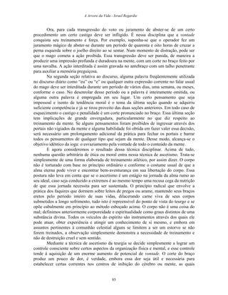 A Arvore da Vida - Israel Regardie
Ora, para cada transgressão do voto ou juramento de abster-se de um certo
procedimento um certo castigo deve ser infligido. É nessa disciplina que a vontade
conquista seu treinamento e força. Por exemplo, suponha-se que o operador fez um
juramento mágico de abster-se durante um período de quarenta e oito horas de cruzar a
perna esquerda sobre o joelho direito ao se sentar. Num momento de distração, pode ser
que o mago cometa a ação proibida. Essa transgressão deve ser punida, de maneira a
produzir uma impressão profunda e duradoura na mente, com um corte no braço feito por
uma navalha. A ação interditada é assim gravada no antebraço com um talho penetrante
para auxiliar a memória preguiçosa.
Na segunda seção relativa ao discurso, alguma palavra freqüentemente utilizada
no discurso diário como “eu” ou “e” ou qualquer outra expressão corrente no falar usual
do mago deve ser interditada durante um período de vários dias, uma semana, ou meses,
conforme o caso. No desenrolar desse período ou a palavra é inteiramente omitida, ou
alguma outra palavra é empregada em seu lugar. Um certo pensamento que seja
impessoal e isento de tendência moral é o tema da última seção quando se adquiriu
suficiente competência e já se tirou proveito das duas seções anteriores. Em todo caso de
esquecimento o castigo e penalidade é um corte pronunciado no braço. Essa última seção
tem implicações de grande envergadura, particularmente no que diz respeito ao
treinamento da mente. Se alguns pensamentos foram proibidos de ingressar através dos
portais não vigiados da mente e alguma habilidade foi obtida em fazer valer essa decisão,
será necessário um prolongamento adicional da prática para fechar os portais e barrar
todos os pensamentos de qualquer tipo que sejam da mente. Desse modo, alcança-se o
objetivo idêntico da ioga: o esvaziamento pela vontade de todo o conteúdo da mente.
E agora consideremos o resultado dessa técnica disciplinar. Acima de tudo,
nenhuma questão arbitrária de ética ou moral entra nessa técnica de ascetismo. Trata-se
simplesmente de uma forma elaborada de treinamento atlético, por assim dizer. O corpo
não é torturado com base no princípio ordinário e conforme o costume usual de que a
alma eterna pode viver e encontrar bem-aventurança em sua libertação do corpo. Essa
postura não leva em conta que se o ascetismo é um estágio na jornada da alma rumo ao
seu ideal, caso seja conduzido a extremos é ao mesmo tempo uma recusa cega da nutrição
de que essa jornada necessita para ser sustentada. O princípio radical que envolve a
prática dos faquires que dormem sobre leitos de pregos ou arame, mantendo seus braços
eretos pelo período inteiro de suas vidas, dilacerando carne viva de seus corpos
submetidos a longo sofrimento, tudo isto é repreensível do ponto de vista do teurgo e se
opõe cabalmente em princípio ao método esboçado acima. O corpo não é uma coisa do
mal; definimos anteriormente corporeidade e espiritualidade como graus distintos de uma
substância divina. Todos os veículos do espírito são instrumentos através dos quais ele
pode atuar, obter experiência e atingir um conhecimento de si mesmo, e embora em
assuntos pertinentes à comunhão celestial alguns se limitem a ser um estorvo se não
forem treinados, a observação simplesmente demonstra a necessidade de treinamento e
não de destruição cruel e sem sentido.
Mediante a técnica de ascetismo da teurgia se decide simplesmente a lograr um
controle consciente sobre certos aspectos da organização física e mental, e esse controle
tende à aquisição de um enorme aumento de potencial de vontade. O corte do braço
produz um pouco de dor, é verdade, embora essa dor seja útil e necessária para
estabelecer certas correntes nos centros de inibição do cérebro ou mente, as quais
85
 