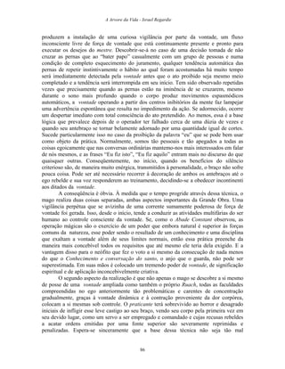 A Arvore da Vida - Israel Regardie
produzem a instalação de uma curiosa vigilância por parte da vontade, um fluxo
inconsciente livre de força de vontade que está continuamente presente e pronto para
executar os desejos do mestre. Descobrir-se-á no caso de uma decisão tomada de não
cruzar as pernas que ao “bater papo” casualmente com um grupo de pessoas e numa
condição de completo esquecimento do juramento, qualquer tendência automática das
pernas de repetir instintivamente o hábito ao qual foram acostumadas há muito tempo
será imediatamente detectada pela vontade antes que o ato proibido seja mesmo meio
completado e a tendência será interrompida em seu início. Tem sido observado repetidas
vezes que precisamente quando as pernas estão na iminência de se cruzarem, mesmo
durante o sono mais profundo quando o corpo produz movimentos espasmódicos
automáticos, a vontade operando a partir dos centros inibitórios da mente faz lampejar
uma advertência espontânea que resulta no impedimento da ação. Se adormecido, ocorre
um despertar imediato com total consciência do ato pretendido. Ao menos, essa é a base
lógica que prevalece depois de o operador ter falhado cerca de uma dúzia de vezes e
quando seu antebraço se tornar belamente adornado por uma quantidade igual de cortes.
Sucede particularmente isso no caso da proibição da palavra “eu” que se pode bem usar
como objeto da prática. Normalmente, somos tão pessoais e tão apegados a todas as
coisas egoicamente que nas conversas ordinárias mantemo-nos mais interessados em falar
de nós mesmos, e as frases “Eu fiz isto”, “Eu fiz aquilo” entram mais no discurso do que
quaisquer outras. Conseqüentemente, no início, quando os benefícios do silêncio
criterioso são, de maneira muito enérgica, transmitidos à personalidade, o braço não sofre
pouca coisa. Pode ser até necessário recorrer à decoração de ambos os antebraços até o
ego rebelde e sua voz responderem ao treinamento, decidindo-se a obedecer incontinenti
aos ditados da vontade.
A conseqüência é óbvia. À medida que o tempo progride através dessa técnica, o
mago realiza duas coisas separadas, ambas aspectos importantes da Grande Obra. Uma
vigilância perpétua que se avizinha de uma corrente sumamente poderosa de força de
vontade foi gerada. Isso, desde o início, tende a conduzir as atividades multifárias do ser
humano ao controle consciente da vontade. Se, como o Abade Constant observou, as
operação mágicas são o exercício de um poder que embora natural é superior às forças
comuns da natureza, esse poder sendo o resultado de um conhecimento e uma disciplina
que exaltam a vontade além de seus limites normais, então essa prática preenche da
maneira mais concebível todos os requisitos que até mesmo ele teria dela exigido. E a
vantagem disso para o neófito que fez o voto a si mesmo da consecução de nada menos
do que o Conhecimento e conversação do santo, o anjo que o guarda, não pode ser
superestimada. Em suas mãos é colocado um tremendo poder de vontade, de significação
espiritual e de aplicação inconcebivelmente criativa.
O segundo aspecto da realização é que não apenas o mago se descobre a si mesmo
de posse de uma vontade ampliada como também o próprio Ruach, todas as faculdades
compreendidas no ego anteriormente tão problemáticas e carentes de concentração
gradualmente, graças à vontade dinâmica e à contração proveniente da dor corpórea,
colocam a si mesmas sob controle. O praticante terá sobrevivido ao horror e desagrado
iniciais de infligir esse leve castigo ao seu braço, vendo seu corpo pela primeira vez em
seu devido lugar, como um servo a ser empregado e comandado e cujas recusas rebeldes
a acatar ordens emitidas por uma fonte superior são severamente reprimidas e
penalizadas. Espera-se sinceramente que a base dessa técnica não seja tão mal
86
 