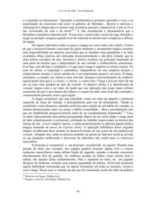 A Arvore da Vida - Israel Regardie
e a oposição ao treinamento. “Aprender o autodomínio é, portanto, aprender a viver, e as
austeridades do estoicismo não eram vã gabolice de liberdade... Resistir à natureza e
sobrepujá-la é atingir para si mesmo uma existência pessoal e imperecível; é pôr-se livre
das vicissitudes da vida e da morte22
.” É fato reconhecido e demonstrável que a
disciplina e paciência impostas pelo Pranayama, à parte toda a teoria da ioga, deixarão o
mago em posição vantajosa quando tiver de enfrentar as tarefas mais complexas e difíceis
da magia.
Há alguns indivíduos sobre os quais a magia cai como sobre solo estéril. Crentes
de que o desenvolvimento consciente do gênio mediante o treinamento mágico constitui
uma impossibilidade na natureza, asseveram que as façanhas mais grandiosas e as mais
excelentes obras criativas são realizadas inconscientemente e não pela vontade; que os
mais nobres exemplos da arte, literatura e música recebem sua principal inspiração de
uma parte do homem que é independente de sua vontade e conhecimento conscientes.
Esse fato, sem dúvida, é verdadeiro, e é aqui que o mago é superior ao artista comum. No
caso do artista, a inspiração é automática, independente de seus próprios desejos e
conhecimento mesmo, e nesse sentido ele é um instrumento passivo, um meio. O mago,
entretanto, se propõe um objetivo mais elevado, desejoso conscientemente de conhecer
aquele poder nele que é o criador, o vidente, o conhecedor. Chega a isso por meio de um
ato ou uma série gradual de atos da vontade. O objetivo último é a identificação da
vontade mágica com o ser todo, de modo que sua aplicação não exige maior esforço
consciente do que o movimento dos lábios e o erguer da mão, uma força tão constante e
continuamente presente como a gravitação.
A magia cerimonial, que seja entendido, como um meio de adquirir o potencial
requerido de força de vontade, é principalmente para uso do principiante. “Sendo as
cerimônias, como dissemos, métodos artificiais para criação de um hábito de vontade, se
tornam desnecessárias uma vez esteja o hábito consolidado... Mas o procedimento tem
que ser simplificado progressivamente antes de ser completamente dispensado23
.” Caso
se adote rigorosamente uma prática programada, depois de um certo tempo o mago porá
de lado completamente o cerimonial, confiando no trabalho improvisado no interior dos
limites de seu círculo mágico interno, e ainda posteriormente se aplicará àquela prática
mágica chamada de missa do Espírito Santo. A aplicação habilidosa desse engenho
mágico reverberante deve resultar no desenvolvimento de um centro de alta potência de
vontade. Atingido isso, todas as técnicas poderão ser postas de lado por terem já servido
ao seu propósito melhorando o bem-estar do indivíduo, não sendo mais os exercícios
necessários.
O princípio é comparável a um princípio reconhecido no esporte. Durante uma
partida de tênis, por exemplo, um jogador poderia executar alguns lobs e voleios
realmente maravilhosos numa ínfima fração de segundo, estando a decisão consciente
absolutamente fora de questão. As melhores tacadas no bilhar, como muitos bem o
sabem, são aquelas feitas acidentalmente. Para o aspirante no tênis, ou um jogador
desejoso de melhorar, somente uma imensa quantidade de prática deliberada produzirá
aquela habilidade consumada que irá operar livremente em todas as ocasiões. Assim é
com o mago. Nesse caso, o verendo da arte que foi ciosamente oculto do olhar do público
22
Mistérios da Magia, Éliphas Lévi.
23
Dogma e ritual de Alta Magia, Éliphas Lévi.
88
 