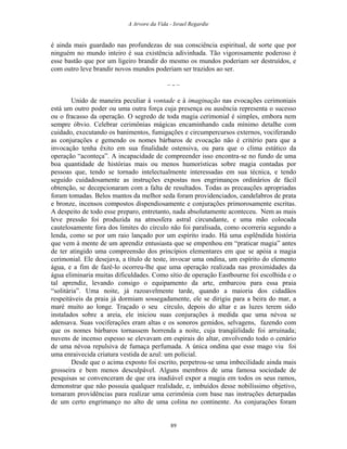 A Arvore da Vida - Israel Regardie
é ainda mais guardado nas profundezas de sua consciência espiritual, de sorte que por
ninguém no mundo inteiro é sua existência adivinhada. Tão vigorosamente poderoso é
esse bastão que por um ligeiro brandir do mesmo os mundos poderiam ser destruídos, e
com outro leve brandir novos mundos poderiam ser trazidos ao ser.
– - –
Unido de maneira peculiar à vontade e à imaginação nas evocações cerimoniais
está um outro poder ou uma outra força cuja presença ou ausência representa o sucesso
ou o fracasso da operação. O segredo de toda magia cerimonial é simples, embora nem
sempre óbvio. Celebrar cerimônias mágicas encaminhando cada mínimo detalhe com
cuidado, executando os banimentos, fumigações e circumpercursos externos, vociferando
as conjurações e gemendo os nomes bárbaros de evocação não é critério para que a
invocação tenha êxito em sua finalidade ostensiva, ou para que o clima estático da
operação “aconteça”. A incapacidade de compreender isso encontra-se no fundo de uma
boa quantidade de histórias mais ou menos humorísticas sobre magia contadas por
pessoas que, tendo se tornado intelectualmente interessadas em sua técnica, e tendo
seguido cuidadosamente as instruções expostas nos engrimanços ordinários de fácil
obtenção, se decepcionaram com a falta de resultados. Todas as precauções apropriadas
foram tomadas. Belos mantos da melhor seda foram providenciados, candelabros de prata
e bronze, incensos compostos dispendiosamente e conjurações primorosamente escritas.
A despeito de todo esse preparo, entretanto, nada absolutamente aconteceu. Nem as mais
leve pressão foi produzida na atmosfera astral circundante, e uma mão colocada
cautelosamente fora dos limites do círculo não foi paralisada, como ocorreria segundo a
lenda, como se por um raio lançado por um espírito irado. Há uma esplêndida história
que vem à mente de um aprendiz entusiasta que se empenhou em “praticar magia” antes
de ter atingido uma compreensão dos princípios elementares em que se apóia a magia
cerimonial. Ele desejava, a título de teste, invocar uma ondina, um espírito do elemento
água, e a fim de fazê-lo ocorreu-lhe que uma operação realizada nas proximidades da
água eliminaria muitas dificuldades. Como sítio de operação Eastbourne foi escolhida e o
tal aprendiz, levando consigo o equipamento da arte, embarcou para essa praia
“solitária”. Uma noite, já razoavelmente tarde, quando a maioria dos cidadãos
respeitáveis da praia já dormiam sossegadamente, ele se dirigiu para a beira do mar, a
maré muito ao longe. Traçado o seu círculo, depois do altar e as luzes terem sido
instalados sobre a areia, ele iniciou suas conjurações à medida que uma névoa se
adensava. Suas vociferações eram altas e os sonoros gemidos, selvagens, fazendo com
que os nomes bárbaros tornassem horrenda a noite, cuja tranqüilidade foi arruinada;
nuvens de incenso espesso se elevavam em espirais do altar, envolvendo todo o cenário
de uma névoa repulsiva de fumaça perfumada. A única ondina que esse mago viu foi
uma enraivecida criatura vestida de azul: um policial.
Desde que o acima exposto foi escrito, perpetrou-se uma imbecilidade ainda mais
grosseira e bem menos desculpável. Alguns membros de uma famosa sociedade de
pesquisas se convenceram de que era inadiável expor a magia em todos os seus ramos,
demonstrar que não possuía qualquer realidade, e, imbuídos desse nobilíssimo objetivo,
tomaram providências para realizar uma cerimônia com base nas instruções deturpadas
de um certo engrimanço no alto de uma colina no continente. As conjurações foram
89
 