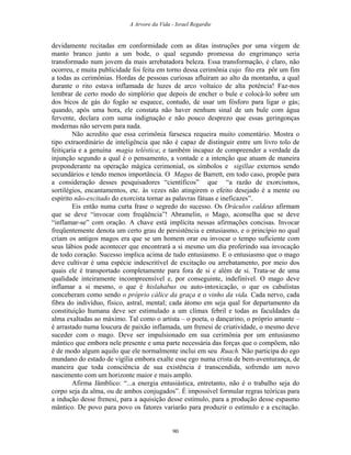 A Arvore da Vida - Israel Regardie
devidamente recitadas em conformidade com as ditas instruções por uma virgem de
manto branco junto a um bode, o qual segundo promessa do engrimanço seria
transformado num jovem da mais arrebatadora beleza. Essa transformação, é claro, não
ocorreu, e muita publicidade foi feita em torno dessa cerimônia cujo fito era pôr um fim
a todas as cerimônias. Hordas de pessoas curiosas afluíram ao alto da montanha, a qual
durante o rito estava inflamada de luzes de arco voltaico de alta potência! Faz-nos
lembrar de certo modo do simplório que depois de encher o bule e colocá-lo sobre um
dos bicos de gás do fogão se esquece, contudo, de usar um fósforo para ligar o gás;
quando, após uma hora, ele constata não haver nenhum sinal de um bule com água
fervente, declara com suma indignação e não pouco desprezo que essas geringonças
modernas não servem para nada.
Não acredito que essa cerimônia farsesca requeira muito comentário. Mostra o
tipo extraordinário de inteligência que não é capaz de distinguir entre um livro tolo de
feitiçaria e a genuína magia teléstica; e também incapaz de compreender a verdade da
injunção segundo a qual é o pensamento, a vontade e a intenção que atuam de maneira
preponderante na operação mágica cerimonial, os símbolos e sigillae externos sendo
secundários e tendo menos importância. O Magus de Barrett, em todo caso, propõe para
a consideração desses pesquisadores “científicos” que “a razão de exorcismos,
sortilégios, encantamentos, etc. às vezes não atingirem o efeito desejado é a mente ou
espírito não-excitado do exorcista tornar as palavras fátuas e ineficazes”.
Eis então numa curta frase o segredo do sucesso. Os Oráculos caldeus afirmam
que se deve “invocar com freqüência”! Abramelin, o Mago, aconselha que se deve
“inflamar-se” com oração. A chave está implícita nessas afirmações concisas. Invocar
freqüentemente denota um certo grau de persistência e entusiasmo, e o princípio no qual
criam os antigos magos era que se um homem orar ou invocar o tempo suficiente com
seus lábios pode acontecer que encontrará a si mesmo um dia proferindo sua invocação
de todo coração. Sucesso implica acima de tudo entusiasmo. E o entusiasmo que o mago
deve cultivar é uma espécie indescritível de excitação ou arrebatamento, por meio dos
quais ele é transportado completamente para fora de si e além de si. Trata-se de uma
qualidade inteiramente incompreensível e, por conseguinte, indefinível. O mago deve
inflamar a si mesmo, o que é hislahabus ou auto-intoxicação, o que os cabalistas
conceberam como sendo o próprio cálice da graça e o vinho da vida. Cada nervo, cada
fibra do indivíduo, físico, astral, mental; cada átomo em seja qual for departamento da
constituição humana deve ser estimulado a um clímax febril e todas as faculdades da
alma exaltadas ao máximo. Tal como o artista – o poeta, o dançarino, o próprio amante –
é arrastado numa loucura de paixão inflamada, um frenesi de criatividade, o mesmo deve
suceder com o mago. Deve ser impulsionado em sua cerimônia por um entusiasmo
mântico que embora nele presente e uma parte necessária das forças que o compõem, não
é de modo algum aquilo que ele normalmente inclui em seu Ruach. Não participa do ego
mundano do estado de vigília embora exalte esse ego numa crista de bem-aventurança, de
maneira que toda consciência de sua existência é transcendida, sofrendo um novo
nascimento com um horizonte maior e mais amplo.
Afirma Jâmblico: “...a energia entusiástica, entretanto, não é o trabalho seja do
corpo seja da alma, ou de ambos conjugados”. É impossível formular regras teóricas para
a indução desse frenesi, para a aquisição desse estímulo, para a produção desse espasmo
mântico. De povo para povo os fatores variarão para produzir o estímulo e a excitação.
90
 