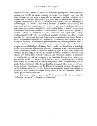 A Arvore da Vida - Israel Regardie
Para um indivíduo, poderá vir através de invocações prolongadas e reiteradas feitas
durante um período de várias semanas ou meses. Um aprendiz pode ficar tão
impressionado pelo puro mistério e sugestão, por assim dizer, de dada cerimônia, que é
possível que o resultado seja incluído. Um outro pode ser curiosamente comovido e
alegrado pelo estilo lírico no qual as invocações estão escritas, por suas imprecações e
comemorações, ou mesmo pelos nomes estranhos e bárbaros de evocação, não
importando quão ininteligíveis possam ser para seu ego consciente. É possível que a
despeito de um excelente conhecimento intelectual da Cabala, tenha lhe escapado uma
interpretação adequada ou satisfatória de alguma dessas palavras misteriosas; quando de
repente, durante o desenrolar de uma cerimônia, sua significação lampeja
arrebatadoramente sobre ele com um fulgor escarlate, um fulgor de júbilo, e assim
excitado ele é transportado com sua descoberta na onda crescente de êxtase. Talvez o
cheiro de um perfume em particular, a psicologia dos deslumbrantes mantos de seda e
coberturas de cabeça, até mesmo o esgotamento físico que é a conseqüência da dança –
essas são possíveis causas daquela exaltação que o mago tem que cultivar. No que diz
respeito ao mago habilidoso, todos esses fatores estarão contribuindo para a finalidade,
produzindo assim um arrebatamento exuberante, vasto como o mais vasto dos mares e tão
elevado e abrangente quanto os ventos que sopram dos pólos. E então, como brota a rosa
vermelha da terra negra,m crescerá da natureza amorfa do homem da terra, sob a luz
daquela exuberância, a flor de muitas pétalas da alma restaurada. Gradativa e lentamente
se manifestarão os poderes espirituais e as faculdades latentes como pétalas que
procedem do interior. Tal como as flores brancas como neve que florescem na acácia se
desenvolvem até que toda a árvore da regeneração seja coberta e dobrada sob o peso de
muitas flores, do mesmo modo da raiz do êxtase é desenvolvida a visão e o perfume.
Como na lenda rosacruciana a vida dos filhotes de pelicano é mantida pelo recurso de
sacrifício da mãe, as forças exteriores do mago são alimentadas quando o ego sucumbe à
intoxicação, tanto a partir do espírito interior quanto a partir de seu senhor feudal, os
deuses que são invocados de cima.
Que nunca se esqueça que o segredo da invocação e de todo ato mágico é
“Inflame-se com oração” e “Invoque com freqüência!”.
91
 