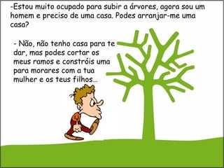 -Estou muito ocupado para subir a árvores, agora sou um
homem e preciso de uma casa. Podes arranjar-me uma
casa?
- Não, não tenho casa para te
dar, mas podes cortar os
meus ramos e constróis uma
para morares com a tua
mulher e os teus filhos…
 