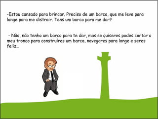-Estou cansado para brincar. Preciso de um barco, que me leve para
longe para me distrair. Tens um barco para me dar?
- Não, não tenho um barco para te dar, mas se quiseres podes cortar o
meu tronco para construíres um barco, navegares para longe e seres
feliz…
 