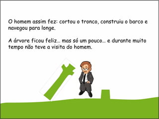 O homem assim fez: cortou o tronco, construiu o barco e
navegou para longe.
A árvore ficou feliz… mas só um pouco… e durante muito
tempo não teve a visita do homem.
 