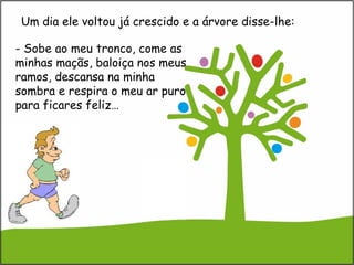 - Sobe ao meu tronco, come as
minhas maçãs, baloiça nos meus
ramos, descansa na minha
sombra e respira o meu ar puro
para ficares feliz…
Um dia ele voltou já crescido e a árvore disse-lhe:
 