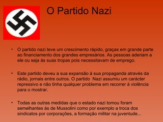 O Partido Nazi  O partido nazi teve um crescimento rápido, graças em grande parte ao financiamento dos grandes empresários. As pessoas aderiam a ele ou seja ás suas tropas pois necessitavam de emprego. Este partido deveu a sua expansão à sua propaganda através da rádio, jornais entre outros. O partido  Nazi assumiu um carácter repressivo e não tinha qualquer problema em recorrer à violência para o mostrar.  Todas as outras medidas que o estado nazi tomou foram semelhantes ás de Mussolini como por exemplo a troca dos sindicatos por corporações, a formação militar na juventude...  