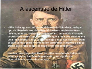 A ascensão de Hitler Hitler tinha agora controlo total do estado, não dava qualquer tipo de liberdade aos cidadãos.  O nazismo era baseado no racismo mas os nazistas desenvolveram  uma teoria chamada de Anti-Semitismo que consistia em que a raça dos semitas era uma raça inferior à raça ariana ou seja a raça dos semitas eram os judeus dos quais muitos foram torturados e mortos e a raça ariana era a raça de que os nazis eram descendentes.  Um dos principais objectivos de Hitler era eliminar todos os judeus ao que chamado de genocídio  que significa o extermínio em massa de uma raça.  