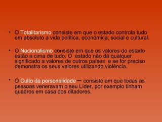 O  Totalitarismo  consiste em que o estado controla tudo em absoluto a vida política, económica, social e cultural. O  Nacionalismo  consiste em que os valores do estado estão a cima de tudo. O  estado não dá qualquer significado a valores de outros países  e se for preciso demonstra os seus valores utilizando violência.  O  Culto da personalidade   –  consiste em que todas as pessoas veneravam o seu Líder, por exemplo tinham quadros em casa dos ditadores. 