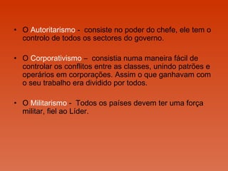 O  Autoritarismo  -  consiste no poder do chefe, ele tem o controlo de todos os sectores do governo.  O  Corporativismo  –  consistia numa maneira fácil de controlar os conflitos entre as classes, unindo patrões e operários em corporações. Assim o que ganhavam com o seu trabalho era dividido por todos.  O  Militarismo  -  Todos os países devem ter uma força militar, fiel ao Líder.  
