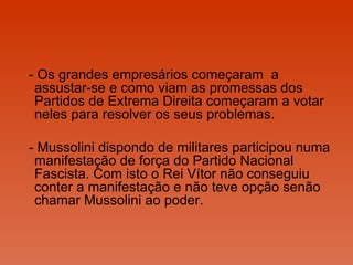 - Os grandes empresários começaram  a assustar-se e como viam as promessas dos Partidos de Extrema Direita começaram a votar neles para resolver os seus problemas.  - Mussolini dispondo de militares participou numa manifestação de força do Partido Nacional Fascista. Com isto o Rei Vítor não conseguiu conter a manifestação e não teve opção senão  chamar Mussolini ao poder.  
