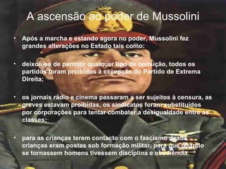 A ascensão ao poder de Mussolini Após a marcha e estando agora no poder, Mussolini fez grandes alterações no Estado tais como: deixou-se de permitir qualquer tipo de oposição, todos os partidos foram proibidos à excepção do Partido de Extrema Direita;  os jornais rádio e cinema passaram a ser sujeitos à censura, as greves estavam proibidas, os sindicatos foram substituídos por corporações para tentar combater a desigualdade entre as classes; para as crianças terem contacto com o fascismo desde crianças eram postas sob formação militar, para que quando se tornassem homens tivessem disciplina e obediência.  