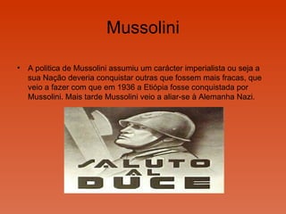 Mussolini A politica de Mussolini assumiu um carácter imperialista ou seja a sua Nação deveria conquistar outras que fossem mais fracas, que veio a fazer com que em 1936 a Etiópia fosse conquistada por Mussolini. Mais tarde Mussolini veio a aliar-se à Alemanha Nazi. 