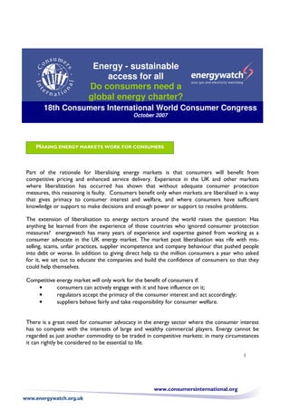 Energy - sustainable
                             access for all
                         Do consumers need a
                         global energy charter?
       18th Consumers International World Consumer Congress
                                            October 2007




    MAKING ENERGY MARKETS WORK FOR CONSUMERS



Part of the rationale for liberalising energy markets is that consumers will benefit from
competitive pricing and enhanced service delivery. Experience in the UK and other markets
where liberalization has occurred has shown that without adequate consumer protection
measures, this reasoning is faulty. Consumers benefit only when markets are liberalised in a way
that gives primacy to consumer interest and welfare, and where consumers have sufficient
knowledge or support to make decisions and enough power or support to resolve problems.

The extension of liberalisation to energy sectors around the world raises the question: Has
anything be learned from the experience of those countries who ignored consumer protection
measures? energywatch has many years of experience and expertise gained from working as a
consumer advocate in the UK energy market. The market post liberalisation was rife with mis-
selling, scams, unfair practices, supplier incompetence and company behaviour that pushed people
into debt or worse. In addition to giving direct help to the million consumers a year who asked
for it, we set out to educate the companies and build the confidence of consumers so that they
could help themselves.

Competitive energy market will only work for the benefit of consumers if:
            consumers can actively engage with it and have influence on it;
    •
            regulators accept the primacy of the consumer interest and act accordingly;
    •
            suppliers behave fairly and take responsibility for consumer welfare.
    •


There is a great need for consumer advocacy in the energy sector where the consumer interest
has to compete with the interests of large and wealthy commercial players. Energy cannot be
regarded as just another commodity to be traded in competitive markets: in many circumstances
it can rightly be considered to be essential to life.

                                                                                          1




                                                    www.consumersinternational.org