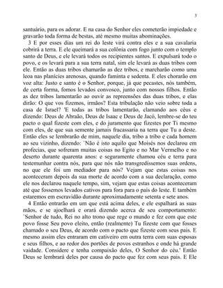 santuário, para os adorar. E na casa do Senhor eles cometerão impiedade e
gravarão toda forma de bestas, até mesmo muitas abominações.
3 E por esses dias um rei do leste virá contra eles e a sua cavalaria
cobrirá a terra. E ele queimará a sua colônia com fogo junto com o templo
santo de Deus, e ele levará todos os recipientes santos. E expulsará todo o
povo, e os levará para a sua terra natal, sim ele levará as duas tribos com
ele. Então as duas tribos chamarão as dez tribos, e marcharão como uma
leoa nas planícies arenosas, quando faminta e sedenta. E eles chorarão em
voz alta: Justo e santo é o Senhor, porque, já que pecastes, nós também,
de certa forma, fomos levados convosco, junto com nossos filhos. Então
as dez tribos lamentarão ao ouvir as repreensões das duas tribos, e elas
dirão: O que vos fizemos, irmãos? Esta tribulação não veio sobre toda a
casa de Israel? 'E todas as tribos lamentarão, clamando aos céus e
dizendo: Deus de Abraão, Deus de Isaac e Deus de Jacó, lembre-se do teu
pacto o qual fizeste com eles, e do juramento que fizestes por Ti mesmo
com eles, de que sua semente jamais fracassaria na terra que Tu a deste.
Então eles se lembrarão de mim, naquele dia, tribo a tribo e cada homem
ao seu vizinho, dizendo: `Não é isto aquilo que Moisés nos declarou em
profecias, que sofreram muitas coisas no Egito e no Mar Vermelho e no
deserto durante quarenta anos: e seguramente chamou céu e terra para
testemunhar contra nós, para que nós não transgredíssemos suas ordens,
no que ele foi um mediador para nós? Vejam que estas coisas nos
aconteceram depois da sua morte de acordo com a sua declaração, como
ele nos declarou naquele tempo, sim, vejam que estas coisas aconteceram
até que fossemos levados cativos para fora para o país do leste. E também
estaremos em escravidão durante aproximadamente setenta e sete anos.
4 Então entrarão em um que está acima deles, e ele espalhará as suas
mãos, e se ajoelhará e orará dizendo acerca de seu comportamento:
`Senhor de tudo, Rei no alto trono que rege o mundo e fez com que este
povo fosse Seu povo eleito, então (realmente) Tu fizeste com que fosses
chamado o seu Deus, de acordo com o pacto que fizeste com seus pais. E
mesmo assim eles entraram em cativeiro em outra terra com suas esposas
e seus filhos, e ao redor dos portões de povos estranhos e onde há grande
vaidade. Considere e tenha compaixão deles, O Senhor do céu.' Então
Deus se lembrará deles por causa do pacto que fez com seus pais. E Ele
3
 