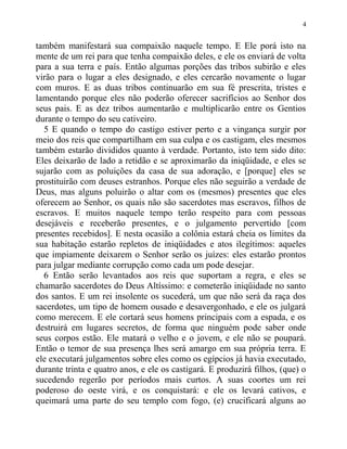 também manifestará sua compaixão naquele tempo. E Ele porá isto na
mente de um rei para que tenha compaixão deles, e ele os enviará de volta
para a sua terra e país. Então algumas porções das tribos subirão e eles
virão para o lugar a eles designado, e eles cercarão novamente o lugar
com muros. E as duas tribos continuarão em sua fé prescrita, tristes e
lamentando porque eles não poderão oferecer sacrifícios ao Senhor dos
seus pais. E as dez tribos aumentarão e multiplicarão entre os Gentios
durante o tempo do seu cativeiro.
5 E quando o tempo do castigo estiver perto e a vingança surgir por
meio dos reis que compartilham em sua culpa e os castigam, eles mesmos
também estarão divididos quanto à verdade. Portanto, isto tem sido dito:
Eles deixarão de lado a retidão e se aproximarão da iniqüidade, e eles se
sujarão com as poluições da casa de sua adoração, e [porque] eles se
prostituirão com deuses estranhos. Porque eles não seguirão a verdade de
Deus, mas alguns poluirão o altar com os (mesmos) presentes que eles
oferecem ao Senhor, os quais não são sacerdotes mas escravos, filhos de
escravos. E muitos naquele tempo terão respeito para com pessoas
desejáveis e receberão presentes, e o julgamento pervertido [com
presentes recebidos]. E nesta ocasião a colônia estará cheia os limites da
sua habitação estarão repletos de iniqüidades e atos ilegítimos: aqueles
que impiamente deixarem o Senhor serão os juízes: eles estarão prontos
para julgar mediante corrupção como cada um pode desejar.
6 Então serão levantados aos reis que suportam a regra, e eles se
chamarão sacerdotes do Deus Altíssimo: e cometerão iniqüidade no santo
dos santos. E um rei insolente os sucederá, um que não será da raça dos
sacerdotes, um tipo de homem ousado e desavergonhado, e ele os julgará
como merecem. E ele cortará seus homens principais com a espada, e os
destruirá em lugares secretos, de forma que ninguém pode saber onde
seus corpos estão. Ele matará o velho e o jovem, e ele não se poupará.
Então o temor de sua presença lhes será amargo em sua própria terra. E
ele executará julgamentos sobre eles como os egípcios já havia executado,
durante trinta e quatro anos, e ele os castigará. E produzirá filhos, (que) o
sucedendo regerão por períodos mais curtos. A suas coortes um rei
poderoso do oeste virá, e os conquistará: e ele os levará cativos, e
queimará uma parte do seu templo com fogo, (e) crucificará alguns ao
4
 