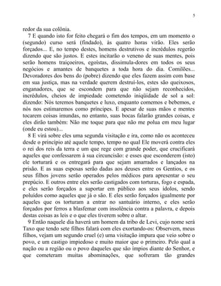 redor da sua colônia.
7 E quando isto for feito chegará o fim dos tempos, em um momento o
(segundo) curso será (findado), às quatro horas virão. Eles serão
forçados... E, no tempo destes, homens destrutivos e incrédulos regerão
dizendo que são justos. E estes incitarão o veneno de suas mentes, pois
serão homens traiçoeiros, egoístas, dissimula-dores em todos os seus
negócios e amantes de banquetes a toda hora do dia. Comilões...
Devoradores dos bens do (pobre) dizendo que eles fazem assim com base
em sua justiça, mas na verdade querem destruí-los, estes são queixosos,
enganadores, que se escondem para que não sejam reconhecidos,
incrédulos, cheios de impiedade cometendo iniqüidade de sol a sol:
dizendo: Nós teremos banquetes e luxo, enquanto comemos e bebemos, e
nós nos estimaremos como príncipes. E apesar de suas mãos e mentes
tocarem coisas imundas, no entanto, suas bocas falarão grandes coisas, e
eles dirão também: Não me toque para que não me polua em meu lugar
(onde eu estou)...
8 E virá sobre eles uma segunda visitação e ira, como não os aconteceu
desde o princípio até aquele tempo, tempo no qual Ele moverá contra eles
o rei dos reis da terra e um que rege com grande poder, que crucificará
aqueles que confessarem à sua circuncisão: e esses que esconderem (isto)
ele torturará e os entregará para que sejam amarrados e lançados na
prisão. E as suas esposas serão dadas aos deuses entre os Gentios, e os
seus filhos jovens serão operados pelos médicos para apresentar o seu
prepúcio. E outros entre eles serão castigados com torturas, fogo e espada,
e eles serão forçados a suportar em público aos seus ídolos, sendo
poluídos como aqueles que já o são. E eles serão forçados igualmente por
aqueles que os torturam a entrar no santuário interno, e eles serão
forçados por ferros a blasfemar com insolência contra a palavra, e depois
destas coisas as leis e o que eles tiverem sobre o altar.
9 Então naquele dia haverá um homem da tribo de Levi, cujo nome será
Taxo que tendo sete filhos falará com eles exortando-os: Observem, meus
filhos, vejam um segundo cruel (e) uma visitação impura que veio sobre o
povo, e um castigo impiedoso e muito maior que o primeiro. Pelo qual a
nação ou a região ou o povo daqueles que são ímpios diante do Senhor, e
que cometeram muitas abominações, que sofreram tão grandes
5
 