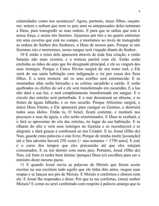 calamidades como nos aconteceu? Agora, portanto, meus filhos, ouçam-
me: notem e saibam que nem os pais nem os antepassados deles tentaram
a Deus, para transgredir as suas ordens. E para que tu saibas que esta é
nossa força, e assim nós faremos. Jejuemos por três e no quarto entremos
em uma caverna que está no campo, e morramos ao invés de transgredir
as ordens do Senhor dos Senhores, o Deus de nossos pais. Porque se nós
fizermos isto e morrermos, nosso sangue será vingado diante do Senhor.
10 E então o reino dele aparecerá através de toda Sua criação, e então
Satanás não mais existirá, e a tristeza partirá com ele. Então serão
enchidas as mãos do anjo que foi designado principal, e ele os vingará dos
seus inimigos. Porque o Único Divino surgirá do seu trono real, e Ele
sairá de sua santa habitação com indignação e ira por causa dos Seus
filhos. E a terra tremerá: até os seus confins será estremecida: E as
montanhas altas serão baixadas e as colinas sacudirão e cairão. E serão
quebrados os chifres do sol e ele será transformado em escuridão; E a lua
não dará a sua luz, e será completamente transformada em sangue. E o
círculo das estrelas será perturbado. E o mar descansará no abismo, e as
fontes de águas falharão, e os rios secarão. Porque Altíssimo surgirá, o
único Deus Eterno, e Ele aparecerá para castigar os Gentios, e destruirá
todos seus ídolos. Então tu, O Israel, ficará contente, e montará nos
pescoços e asas da águia, e eles serão exterminados. E Deus te exaltará, e
o fará se aproximar do céu das estrelas, no lugar da sua habitação. E tu
olharás do alto e verá seus inimigos no Geenna e os reconhecerá e se
alegrará, e dará graças e confessará ao teu Criador. E tu; Josué (filho de)
Nun, guarde estas palavras e este livro; Porque de minha morte [assunção]
até o Seu advento haverá 250 vezes [= ano-semanas = 1750 anos]. E este
é o curso dos tempos que eles procurarão até que eles estejam
consumados. E eu irei dormir com meus pais. Portanto, Josué (filho de)
Nun, (sê forte e) tenha bom ânimo; (porque) Deus (o) escolheu para ser o
ministro deste mesmo pacto.
11 E quando Josué ouviu as palavras de Moisés que foram assim
escritas na sua escritura tudo aquilo que ele tinha dito antes, rasgou suas
roupas e se lançou aos pés de Moisés. E Moisés o confortou e chorou com
ele. E Josué lhe respondeu e disse: Por que tu me confortas, (meu) senhor
Moisés? E como eu serei confortado com respeito à palavra amarga que tu
6
 
