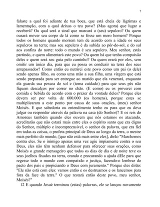 falaste a qual foi adiante de tua boca, que está cheia de lágrimas e
lamentação, com a qual deixas o teu povo? (Mas agora) que lugar o
receberá? Ou qual será o sinal que marcará o (seu) sepulcro? Ou quem
ousará mover seu corpo de lá como se fosse um mero homem? Porque
todos os homens quando morrem tem de acordo com a idade os seus
sepulcros na terra; mas seu sepulcro é da subida ao pôr-do-sol, e do sul
aos confins do norte: todo o mundo é seu sepulcro. Meu senhor, estás
partindo, e quem alimentará este povo? Ou quem há que tenha compaixão
deles e quem será seu guia pelo caminho? Ou quem orará por eles, sem
omitir um único dia, para que eu possa os conduzir na terra dos seus
antepassados? Como então eu nutrirei este povo como um pai (o dele)
sendo apenas filho, ou como uma mão a sua filha, uma virgem que está
sendo preparada para ser entregue ao marido que ela venerará, enquanto
ela guarda sua pessoa do sol e (toma cuidado) para que seus pés não
fiquem descalços por correr no chão. (E como) eu os proverei com
comida e bebida de acordo com o prazer da vontade deles? Porque eles
devem ser por volta de 600.000 (os homens), porque estes se
multiplicaram a este ponto por causa de suas orações, (meu) senhor
Moisés. E que sabedoria ou entendimento tenho eu para que eu deva
julgar ou responder através da palavra na casa (do Senhor)? E os reis do
Amoreus também quando eles ouvem que nós estamos os atacando,
acreditarão que não estará mais entre eles o espírito santo que era digno
do Senhor, múltiplo e incompreensível, o senhor da palavra, que era fiel
em todas as coisas, o profeta principal de Deus ao longo da terra, o mestre
mais perfeito do mundo, [que não está mais entre eles], dirão "Marchemos
contra eles. Se o inimigo apenas uma vez agiu impiamente contra o seu
Deus, eles não têm nenhum defensor para oferecer suas orações, como
Moisés o grande mensageiro que todos os dias de dia e de noite teve os
seus joelhos fixados na terra, orando e procurando a ajuda dEle para que
regesse todo o mundo com compaixão e justiça, fazendo-o lembrar do
pacto dos pais e propiciando o Deus com juramento." Porque eles dirão:
"Ele não está com eles: vamos então e os destruamos e os lancemos para
fora da face da terra." O que restará então deste povo, meu senhor,
Moisés?"
12 E quando Josué terminou (estas) palavras, ele se lançou novamente
7
 