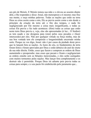 aos pés de Moisés. E Moisés tomou sua mão e o elevou ao assento diante
dele, e lhe respondeu e disse: Josué, não menospreze a ti mesmo; mas fixe
sua mente, e ouça minhas palavras. Todas as nações que estão na terra
Deus as criou assim como a nós, Ele as previu assim como a nós desde o
princípio da criação da terra até o fim dos tempos, e nada foi
negligenciado por Ele mesmo a coisa mais insignificante, e todas as
coisas Ele previu e fez tudo acontecer. (Sim) todas as coisas que estão
nesta terra Deus previu e, veja, elas são apresentadas (à luz... O Senhor)
as tem usado e me designou para (orar) pelos seus pecados e (fazer
intercessão) por eles. Não por qualquer virtude ou força minha, mas de
sua boa vontade tem ele compaixão e longanimidade encerrado minha
sorte. Porque eu vos digo, Josué: não é por causa da piedade deste povo
que tu lançará fora as nações. As luzes do céu, os fundamentos da terra
foram feitos e foram aprovados por Deus e estão debaixo do anel de sinete
da sua mão direita. Então, esses que fazem e cumprem as ordens de Deus
aumentarão e prosperarão: mas esses que pecam e fixam e negligenciam
as ordens estarão sem as bênçãos mencionadas, e eles serão castigados
com muitos tormentos pelas nações. Mas lançar fora completamente e os
destruir não é permitido. Porque Deus irá adiante pois previu todas as
coisas para sempre, e o seu pacto foi estabelecido pelo juramento que...
8
 