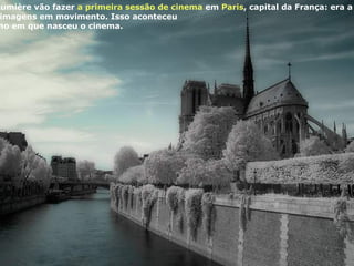 Algum tempo depois, os irmãos Lumière vão fazer  a primeira sessão de cinema  em  Paris , capital da França: era a invenção do cinematógrafo,  uma câmera de filmar e projetar imagens em movimento. Isso aconteceu  no maravilhoso ano de 1895, o ano em que nasceu o cinema.  