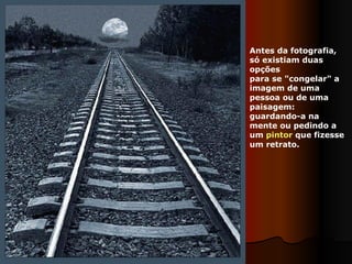 Antes da fotografia, só existiam duas opções  para se "congelar" a imagem de uma pessoa ou de uma paisagem: guardando-a na mente ou pedindo a um  pintor  que fizesse um retrato. 