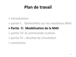 Grace aux développements de la théorie de la commande électrique, le moteur asynchrone trouve sa place dans les applications industrielles, Son principal avantage réside dans l’absence de contacts électrique glissants.  La machine asynchrone est simple de construction, robuste, Pour cela, elle est de plus en plus utilisée dans les entrainements a vitesse variable , Par contre sa commande est plus complexe pour d'obtenir le découplage des deux grandeurs de commande qui sont le flux magnétique et le couple électromagnétique  Parmi les commandes proposées pour la MAS, on a la commande  scalaire.La commande scalaire, la plus ancienne et la plus rustique, de nombreux variateurs équipés de ce contrôle sont utilisés, en particulier pour des applications industrielles de pompage ,climatisation ,ventilation.8