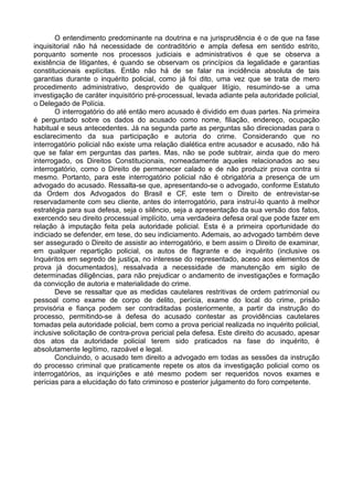 O entendimento predominante na doutrina e na jurisprudência é o de que na fase
inquisitorial não há necessidade de contraditório e ampla defesa em sentido estrito,
porquanto somente nos processos judiciais e administrativos é que se observa a
existência de litigantes, é quando se observam os princípios da legalidade e garantias
constitucionais explícitas. Então não há de se falar na incidência absoluta de tais
garantias durante o inquérito policial, como já foi dito, uma vez que se trata de mero
procedimento administrativo, desprovido de qualquer litígio, resumindo-se a uma
investigação de caráter inquisitório pré-processual, levada adiante pela autoridade policial,
o Delegado de Polícia.
O interrogatório do até então mero acusado é dividido em duas partes. Na primeira
é perguntado sobre os dados do acusado como nome, filiação, endereço, ocupação
habitual e seus antecedentes. Já na segunda parte as perguntas são direcionadas para o
esclarecimento da sua participação e autoria do crime. Considerando que no
interrogatório policial não existe uma relação dialética entre acusador e acusado, não há
que se falar em perguntas das partes. Mas, não se pode subtrair, ainda que do mero
interrogado, os Direitos Constitucionais, nomeadamente aqueles relacionados ao seu
interrogatório, como o Direito de permanecer calado e de não produzir prova contra si
mesmo. Portanto, para este interrogatório policial não é obrigatória a presença de um
advogado do acusado. Ressalta-se que, apresentando-se o advogado, conforme Estatuto
da Ordem dos Advogados do Brasil e CF, este tem o Direito de entrevistar-se
reservadamente com seu cliente, antes do interrogatório, para instruí-lo quanto à melhor
estratégia para sua defesa, seja o silêncio, seja a apresentação da sua versão dos fatos,
exercendo seu direito processual implícito, uma verdadeira defesa oral que pode fazer em
relação à imputação feita pela autoridade policial. Esta é a primeira oportunidade do
indiciado se defender, em tese, do seu indiciamento. Ademais, ao advogado também deve
ser assegurado o Direito de assistir ao interrogatório, e bem assim o Direito de examinar,
em qualquer repartição policial, os autos de flagrante e de inquérito (inclusive os
Inquéritos em segredo de justiça, no interesse do representado, aceso aos elementos de
prova já documentados), ressalvada a necessidade de manutenção em sigilo de
determinadas diligências, para não prejudicar o andamento de investigações e formação
da convicção de autoria e materialidade do crime.
Deve se ressaltar que as medidas cautelares restritivas de ordem patrimonial ou
pessoal como exame de corpo de delito, perícia, exame do local do crime, prisão
provisória e fiança podem ser contraditadas posteriormente, a partir da instrução do
processo, permitindo-se à defesa do acusado contestar as providências cautelares
tomadas pela autoridade policial, bem como a prova pericial realizada no inquérito policial,
inclusive solicitação de contra-prova pericial pela defesa. Este direito do acusado, apesar
dos atos da autoridade policial terem sido praticados na fase do inquérito, é
absolutamente legítimo, razoável e legal.
Concluindo, o acusado tem direito a advogado em todas as sessões da instrução
do processo criminal que praticamente repete os atos da investigação policial como os
interrogatórios, as inquirições e até mesmo podem ser requeridos novos exames e
perícias para a elucidação do fato criminoso e posterior julgamento do foro competente.
 