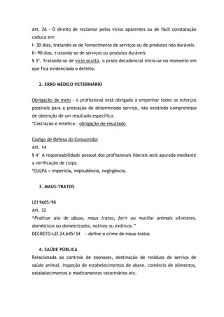 Art. 26 - O direito de reclamar pelos vícios aparentes ou de fácil constatação
caduca em:
I- 30 dias, tratando-se de fornecimento de serviços ou de produtos não duráveis.
II- 90 dias, tratando-se de serviços ou produtos duráveis
§ 3º. Tratando-se de vicio oculto, o prazo decadencial inicia-se no momento em
que fica evidenciado o defeito.
2. ERRO MÉDICO VETERINÁRIO
Obrigação de meio - o profissional está obrigado a empenhar todos os esforços
possíveis para a prestação de determinado serviço, não existindo compromisso
de obtenção de um resultado específico.
*Castração e estética – obrigação de resultado.
Código de Defesa do Consumidor
Art. 14
§ 4° A responsabilidade pessoal dos profissionais liberais será apurada mediante
a verificação de culpa.
*CULPA = imperícia, imprudência, negligência.
3. MAUS-TRATOS
LEI 9605/98
Art. 32
“Praticar ato de abuso, maus tratos, ferir ou mutilar animais silvestres,
domésticos ou domesticados, nativos ou exóticos.”
DECRETO-LEI 24.645/34 - define o crime de maus-tratos
4. SAÚDE PÚBLICA
Relacionada ao controle de zoonoses, destinação de resíduos de serviço de
saúde animal, inspeção de estabelecimentos de abate, comércio de alimentos,
estabelecimentos e medicamentos veterinários etc.
 