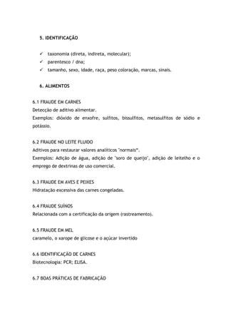 5. IDENTIFICAÇÃO
 taxonomia (direta, indireta, molecular);
 parentesco / dna;
 tamanho, sexo, idade, raça, peso coloração, marcas, sinais.
6. ALIMENTOS
6.1 FRAUDE EM CARNES
Detecção de aditivo alimentar.
Exemplos: dióxido de enxofre, sulfitos, bissulfitos, metasulfitos de sódio e
potássio.
6.2 FRAUDE NO LEITE FLUIDO
Aditivos para restaurar valores analíticos "normais“.
Exemplos: Adição de água, adição de "soro de queijo", adição de leitelho e o
emprego de dextrinas de uso comercial.
6.3 FRAUDE EM AVES E PEIXES
Hidratação excessiva das carnes congeladas.
6.4 FRAUDE SUÍNOS
Relacionada com a certificação da origem (rastreamento).
6.5 FRAUDE EM MEL
caramelo, o xarope de glicose e o açúcar invertido
6.6 IDENTIFICAÇÃO DE CARNES
Biotecnologia: PCR; ELISA.
6.7 BOAS PRÁTICAS DE FABRICAÇÃO
 