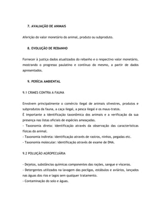 7. AVALIAÇÃO DE ANIMAIS
Aferição do valor monetário do animal, produto ou subproduto.
8. EVOLUÇÃO DE REBANHO
Fornecer à justiça dados atualizados do rebanho e o respectivo valor monetário,
mostrando o progresso paulatino e contínuo do mesmo, a partir de dados
apresentados.
9. PERÍCIA AMBIENTAL
9.1 CRIMES CONTRA A FAUNA
Envolvem principalmente o comércio ilegal de animais silvestres, produtos e
subprodutos da fauna, a caça ilegal, a pesca ilegal e os maus-tratos.
É importante a identificação taxonômica dos animais e a verificação da sua
presença nas listas oficiais de espécies ameaçadas.
- Taxonomia direta: identificação através da observação das características
físicas do animal.
- Taxonomia indireta: identificação através de rastros, ninhos, pegadas etc.
- Taxonomia molecular: identificação através de exame de DNA.
9.2 POLUIÇÃO AGROPECUÁRIA
- Dejetos, substâncias químicas componentes das rações, sangue e vísceras.
- Detergentes utilizados na lavagem das pocilgas, estábulos e aviários, lançados
nas águas dos rios e lagos sem qualquer tratamento.
- Contaminação do solo e águas.
 