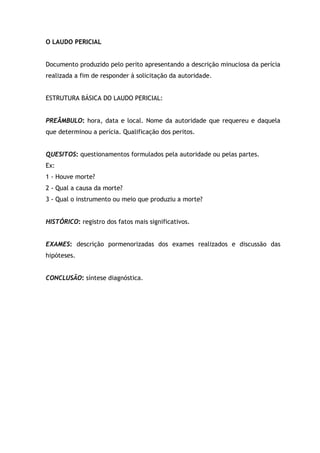 O LAUDO PERICIAL
Documento produzido pelo perito apresentando a descrição minuciosa da perícia
realizada a fim de responder à solicitação da autoridade.
ESTRUTURA BÁSICA DO LAUDO PERICIAL:
PREÂMBULO: hora, data e local. Nome da autoridade que requereu e daquela
que determinou a perícia. Qualificação dos peritos.
QUESITOS: questionamentos formulados pela autoridade ou pelas partes.
Ex:
1 - Houve morte?
2 - Qual a causa da morte?
3 - Qual o instrumento ou meio que produziu a morte?
HISTÓRICO: registro dos fatos mais significativos.
EXAMES: descrição pormenorizadas dos exames realizados e discussão das
hipóteses.
CONCLUSÃO: síntese diagnóstica.
 