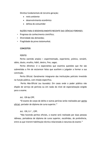 Direitos fundamentais de terceira geração:
meio ambiente
desenvolvimento econômico
defesa do consumidor
RAZÕES PARA O DESENVOLVIMENTO RECENTE DAS CIÊNCIAS FORENSES:
• Progresso do conhecimento científico;
• Diversidade das demandas;
• Fragilidade da prova testemunhal.
CONCEITOS
PERITO
Perito (sentido amplo) = experimentado, experiente, prático, versátil,
sábio, douto, erudito, hábil, destro, fino, sagaz.
Perito (Direito): é o especialista que examina questões que lhe são
submetidas a fim de esclarecer fatos que auxiliem o julgador a formar a sua
convicção.
Perito Oficial: Geralmente integrante das instituições policiais investido
na função pública, com missão específica.
Perito Não-Oficial (ou louvado): Em casos onde o poder público não
dispõe de serviço de perícias ou em razão do nível de especialização exigido
para o exame.
Art. 159 do CPP.
“O exame de corpo de delito e outras perícias serão realizados por perito
oficial, portador de diploma de curso superior.”
Art. 159, § 1°, CPP.
“Não havendo peritos oficiais, o exame será realizado por duas pessoas
idôneas, portadoras de diploma de curso superior, escolhidas, de preferência,
entre as que tiverem habilitação técnica relacionada à natureza do exame.”
 