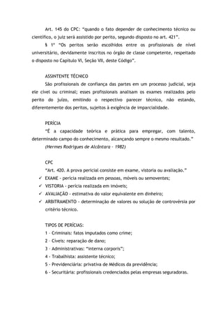 Art. 145 do CPC: “quando o fato depender de conhecimento técnico ou
científico, o juiz será assistido por perito, segundo disposto no art. 421”.
§ 1º “Os peritos serão escolhidos entre os profissionais de nível
universitário, devidamente inscritos no órgão de classe competente, respeitado
o disposto no Capítulo VI, Seção VII, deste Código”.
ASSINTENTE TÉCNICO
São profissionais de confiança das partes em um processo judicial, seja
ele cível ou criminal; esses profissionais analisam os exames realizados pelo
perito do juízo, emitindo o respectivo parecer técnico, não estando,
diferentemente dos peritos, sujeitos à exigência de imparcialidade.
PERÍCIA
“É a capacidade teórica e prática para empregar, com talento,
determinado campo do conhecimento, alcançando sempre o mesmo resultado.”
(Hermes Rodrigues de Alcântara – 1982)
CPC
“Art. 420. A prova pericial consiste em exame, vistoria ou avaliação.”
 EXAME - perícia realizada em pessoas, móveis ou semoventes;
 VISTORIA - perícia realizada em imóveis;
 AVALIAÇÃO - estimativa do valor equivalente em dinheiro;
 ARBITRAMENTO - determinação de valores ou solução de controvérsia por
critério técnico.
TIPOS DE PERÍCIAS:
1 – Criminais: fatos imputados como crime;
2 – Cíveis: reparação de dano;
3 – Administrativas: “interna corporis”;
4 - Trabalhista: assistente técnico;
5 - Previdenciária: privativa de Médicos da previdência;
6 - Securitária: profissionais credenciados pelas empresas seguradoras.
 
