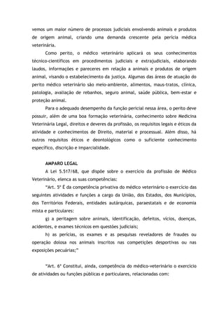 vemos um maior número de processos judiciais envolvendo animais e produtos
de origem animal, criando uma demanda crescente pela perícia médica
veterinária.
Como perito, o médico veterinário aplicará os seus conhecimentos
técnico-científicos em procedimentos judiciais e extrajudiciais, elaborando
laudos, informações e pareceres em relação a animais e produtos de origem
animal, visando o estabelecimento da justiça. Algumas das áreas de atuação do
perito médico veterinário são meio-ambiente, alimentos, maus-tratos, clínica,
patologia, avaliação de rebanhos, seguro animal, saúde pública, bem-estar e
proteção animal.
Para o adequado desempenho da função pericial nessa área, o perito deve
possuir, além de uma boa formação veterinária, conhecimento sobre Medicina
Veterinária Legal, direitos e deveres da profissão, os requisitos legais e éticos da
atividade e conhecimentos de Direito, material e processual. Além disso, há
outros requisitos éticos e deontológicos como o suficiente conhecimento
específico, discrição e imparcialidade.
AMPARO LEGAL
A Lei 5.517/68, que dispõe sobre o exercício da profissão de Médico
Veterinário, elenca as suas competências:
“Art. 5º É da competência privativa do médico veterinário o exercício das
seguintes atividades e funções a cargo da União, dos Estados, dos Municípios,
dos Territórios Federais, entidades autárquicas, paraestatais e de economia
mista e particulares:
g) a peritagem sobre animais, identificação, defeitos, vícios, doenças,
acidentes, e exames técnicos em questões judiciais;
h) as perícias, os exames e as pesquisas reveladores de fraudes ou
operação dolosa nos animais inscritos nas competições desportivas ou nas
exposições pecuárias;”
“Art. 6º Constitui, ainda, competência do médico-veterinário o exercício
de atividades ou funções públicas e particulares, relacionadas com:
 