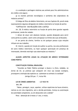 c) a avaliação e peritagem relativas aos animais para fins administrativos
de crédito e de seguro;
g) os exames periciais tecnológicos e sanitários dos subprodutos da
indústria animal;”
O Código de Ética do Médico Veterinário, em seu Capítulo XII, prevê ainda
expressamente algumas obrigações do médico veterinário na função de perito:
“CAPÍTULO XII - DAS RELAÇÕES COM A JUSTIÇA
Art. 28. O médico veterinário na função de perito deve guardar segredo
profissional, sendo-lhe vedado:
I- deixar de atuar com absoluta isenção, quando designado para servir
como perito ou auditor, assim como ultrapassar os limites das suas atribuições;
II- ser perito de cliente, familiar ou de qualquer pessoa cujas relações
influam em seu trabalho;
III- intervir, quando em função de auditor ou perito, nos atos profissionais
de outro médico veterinário, ou fazer qualquer apreciação em presença do
interessado, devendo restringir suas observações ao relatório.”
ALGUNS ASPECTOS LEGAIS DA ATUAÇÃO DO MÉDICO VETERINÁRIO
COMO PERITO:
CONSTITUIÇÃO FEDERAL BRASILEIRA
“Incumbe ao Poder Público proteger a fauna e a flora, vedadas, na
forma da lei, as práticas que coloquem em risco sua função ecológica,
provoquem a extinção das espécies ou submetam os animais à crueldade”
(Artigo 225 par. 1º, inciso VII)
LEI DE CRIMES AMBIENTAIS - LEI 9605/98
Art. 29:
“Matar, perseguir, caçar, apanhar, utilizar espécimes da fauna silvestre,
nativos ou em rota migratória, sem a devida permissão, licença ou autorização
da autoridade competente, ou em desacordo com a obtida”
Pena – detenção de 6 meses a 1 ano, e multa.
 