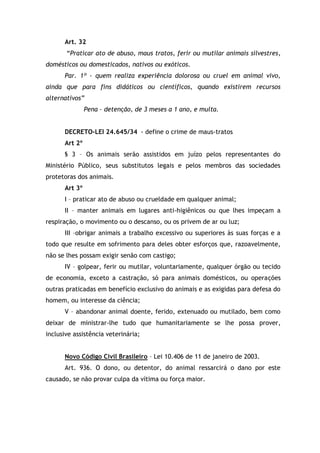 Art. 32
“Praticar ato de abuso, maus tratos, ferir ou mutilar animais silvestres,
domésticos ou domesticados, nativos ou exóticos.
Par. 1º - quem realiza experiência dolorosa ou cruel em animal vivo,
ainda que para fins didáticos ou científicos, quando existirem recursos
alternativos”
Pena – detenção, de 3 meses a 1 ano, e multa.
DECRETO-LEI 24.645/34 - define o crime de maus-tratos
Art 2º
§ 3 – Os animais serão assistidos em juízo pelos representantes do
Ministério Público, seus substitutos legais e pelos membros das sociedades
protetoras dos animais.
Art 3º
I – praticar ato de abuso ou crueldade em qualquer animal;
II – manter animais em lugares anti-higiênicos ou que lhes impeçam a
respiração, o movimento ou o descanso, ou os privem de ar ou luz;
III –obrigar animais a trabalho excessivo ou superiores às suas forças e a
todo que resulte em sofrimento para deles obter esforços que, razoavelmente,
não se lhes possam exigir senão com castigo;
IV – golpear, ferir ou mutilar, voluntariamente, qualquer órgão ou tecido
de economia, exceto a castração, só para animais domésticos, ou operações
outras praticadas em benefício exclusivo do animais e as exigidas para defesa do
homem, ou interesse da ciência;
V – abandonar animal doente, ferido, extenuado ou mutilado, bem como
deixar de ministrar-lhe tudo que humanitariamente se lhe possa prover,
inclusive assistência veterinária;
Novo Código Civil Brasileiro – Lei 10.406 de 11 de janeiro de 2003.
Art. 936. O dono, ou detentor, do animal ressarcirá o dano por este
causado, se não provar culpa da vítima ou força maior.
 