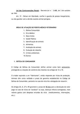 Lei das Contravenções Penais - Decreto-Lei n.° 3.688, de 3 de outubro
de 1941
Art. 31 - Deixar em liberdade, confiar à guarda de pessoa inexperiente,
ou não guardar com a devida cautela animal perigoso.
ÁREAS DE ATUAÇÃO DO PERITO MÉDICO VETERINÁRIO
1. Defesa Consumidor
2. Erro Médico
3. Maus-tratos
4. Saúde Pública
5. Identificação de animais
6. Alimentos
7. Avaliação de animais
8. Evolução de rebanho
9. Crimes ambientais
10.Outras
1. DEFESA DO CONSUMIDOR
O Código de Defesa do Consumidor define animal como bem semovente,
protegendo as relações de comércio dos mesmos nos artigos de 12 a 18 .
O criador equivale a um “fabricante”, então responde por vícios de produção.
Animais têm certa validade e prazo de garantia estabelecido no Código de
Defesa do Consumidor, portanto no caso de vício há a obrigação de ressarcir.
Os Artigos 26 ,II, 27 e 49 garantem o prazo de 90 dias para a devolução do valor
pago no caso de vícios do “produto” ou seja, doenças infecto-contagiosas, mais
valores gastos com despesas oriundas do vício (medicamentos, internações,
etc.)
 