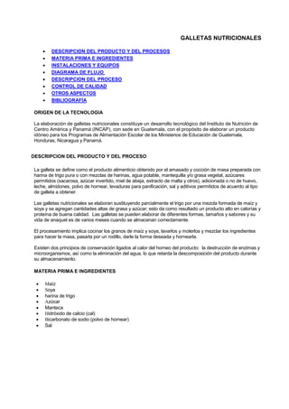 GALLETAS NUTRICIONALES
• DESCRIPCION DEL PRODUCTO Y DEL PROCESOS
• MATERIA PRIMA E INGREDIENTES
• INSTALACIONES Y EQUIPOS
• DIAGRAMA DE FLUJO
• DESCRIPCION DEL PROCESO
• CONTROL DE CALIDAD
• OTROS ASPECTOS
• BIBLIOGRAFÍA
ORIGEN DE LA TECNOLOGIA
La elaboración de galletas nutricionales constituye un desarrollo tecnológico del Instituto de Nutrición de
Centro América y Panamá (INCAP), con sede en Guatemala, con el propósito de elaborar un producto
idóneo para los Programas de Alimentación Escolar de los Ministerios de Educación de Guatemala,
Honduras, Nicaragua y Panamá.
DESCRIPCION DEL PRODUCTO Y DEL PROCESO
La galleta se define como el producto alimenticio obtenido por el amasado y cocción de masa preparada con
harina de trigo pura o con mezclas de harinas, agua potable, mantequilla y/o grasa vegetal, azúcares
permitidos (sacarosa, azúcar invertido, miel de abeja, extracto de malta y otros), adicionada o no de huevo,
leche, almidones, polvo de hornear, levaduras para panificación, sal y aditivos permitidos de acuerdo al tipo
de galleta a obtener.
Las galletas nutricionales se elaboran sustituyendo parcialmente el trigo por una mezcla formada de maíz y
soya y se agregan cantidades altas de grasa y azúcar; esto da como resultado un producto alto en calorías y
proteína de buena calidad. Las galletas se pueden elaborar de diferentes formas, tamaños y sabores y su
vida de anaquel es de varios meses cuando se almacenan correctamente.
El procesamiento implica cocinar los granos de maíz y soya, lavarlos y molerlos y mezclar los ingredientes
para hacer la masa, pasarla por un rodillo, darle la forma deseada y hornearla.
Existen dos principios de conservación ligados al calor del horneo del producto: la destrucción de enzimas y
microorganismos, así como la eliminación del agua, lo que retarda la descomposición del producto durante
su almacenamiento.
MATERIA PRIMA E INGREDIENTES
• Maíz
• Soya
• harina de trigo
• Azúcar
• Manteca
• Hidróxido de calcio (cal)
• Bicarbonato de sodio (polvo de hornear)
• Sal
 
