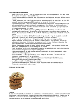 DESCRIPCION DEL PROCESO
• Seleccionar granos de maíz y soya en buenas condiciones, con humedades entre 12 y 14%, libres
de picaduras de insectos y libre de aflatoxinas.
• Eliminar el material extraño presente, tales como basuras, piedras y hojas, así como también granos
picados.
• Cocinar el maíz y la soya (cocción alcalina), en una proporción de 70% de maíz y 30% de soya, en
agua a la cual se le ha agregado 0.5% de cal, por un tiempo de 90 minutos.
• Dejar enfriar los granos y lavar para eliminar el agua de cal y las cáscaras. Se deben friccionar con
las manos y lavar con agua limpia; lavar 3 veces y escurrir bien. Colocar en recipientes limpios.
• Moler los granos lavados en molino de discos utilizando la menor cantidad de agua que se pueda.
La masa no debe quedar muy suave.
• Pesar 0.45 kg. de sal, 27 Kg. de azúcar y 18 Kg. de manteca. Mezclar en una artesa o en la
batidora hasta que la manteca se toque fina (punto de cremado). Agregar los saborizantes que se
deseen. Puede utilizarse dos frascos de vainilla de 250 ml. c/u y un frasco de solución de yemas de
250 ml.
• Agregar la masa de nixtamal (23 Kg. formadas de 16 kg. de maíz y 7 kg. de soya) a la mezcla de
sal, azúcar y manteca. Mezcle por 10 minutos a mano o 5 minutos en batidora.
• Pesar 1.4 kg. de polvo de hornear y 23 kg de harina de trigo suave cernida y mezclada.
• Agregar la mezcla de harina y polvo de hornear a la masa de maíz, soya, manteca, azúcar, sal y
saborizantes. Mezcle por 20 minutos si lo hace a mano o 10 minutos si lo hace en batidora. (La
masa de galleta debe quedar pareja, despegar bien y tener cuerpo).
• Colocar una cantidad de masa de galleta sobre la tabla de figurado y extenderla con el bolillo. La
masa debe quedar pareja, a la altura de las guías de la tabla.
• Cortar las galletas con un molde presionándolo para que el corte llegue hasta abajo de la masa. Se
recomienda elaborar galletas con un peso de 34 gramos.
• Coloque las galletas en las latas limpias, dejando un centímetro de distancia entre ellas. Puede
utilizarse una máquina galletera.
• Hornear entre 160 a 175 °C (320 a 347°F) por un tiempo de 20 minutos. Deben quedar bien
horneadas, tostadas, del color del pan tostado.
• Enfriar las galletas en 2 etapas: Enfriamiento primario en las latas (de 30 a 60 minutos) y
enfriamiento secundario en canastos (3 a 6 horas).
• La galleta horneada y fría debe pesar 28 g. exactos.
• Empacar las galletas en forma individual o juntas, utilizando bolsas de polietileno-celofán.
Almacenar en un ambiente seco y fresco.
CONTROL DE CALIDAD
Higiene
El calor del horneo destruye casi todas las bacterias que contaminan la masa. Además la poca humedad
del producto final (menos del 5%) limita la recontaminación durante el almacenamiento. Durante toda la
producción es necesario observar prácticas higiénicas para evitar contaminación excesivas, así como
grandes cantidades de bacterias que pudieran sobrevivir al horneado.
 