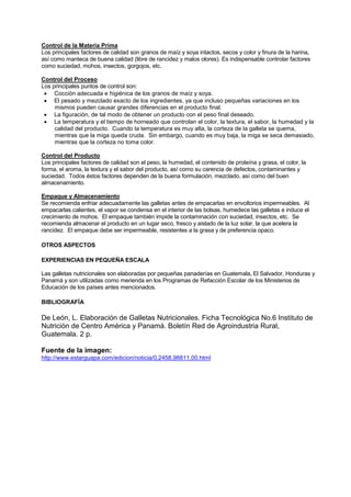 Control de la Materia Prima
Los principales factores de calidad son granos de maíz y soya intactos, secos y color y finura de la harina,
así como manteca de buena calidad (libre de rancidez y malos olores). Es indispensable controlar factores
como suciedad, mohos, insectos, gorgojos, etc.
Control del Proceso
Los principales puntos de control son:
• Cocción adecuada e higiénica de los granos de maíz y soya.
• El pesado y mezclado exacto de los ingredientes, ya que incluso pequeñas variaciones en los
mismos pueden causar grandes diferencias en el producto final.
• La figuración, de tal modo de obtener un producto con el peso final deseado.
• La temperatura y el tiempo de horneado que controlan el color, la textura, el sabor, la humedad y la
calidad del producto. Cuando la temperatura es muy alta, la corteza de la galleta se quema,
mientras que la miga queda cruda. Sin embargo, cuando es muy baja, la miga se seca demasiado,
mientras que la corteza no toma color.
Control del Producto
Los principales factores de calidad son el peso, la humedad, el contenido de proteína y grasa, el color, la
forma, el aroma, la textura y el sabor del producto, así como su carencia de defectos, contaminantes y
suciedad. Todos éstos factores dependen de la buena formulación, mezclado, así como del buen
almacenamiento.
Empaque y Almacenamiento
Se recomienda enfriar adecuadamente las galletas antes de empacarlas en envoltorios impermeables. Al
empacarlas calientes, el vapor se condensa en el interior de las bolsas, humedece las galletas e induce el
crecimiento de mohos. El empaque también impide la contaminación con suciedad, insectos, etc. Se
recomienda almacenar el producto en un lugar seco, fresco y aislado de la luz solar, la que acelera la
rancidez. El empaque debe ser impermeable, resistentes a la grasa y de preferencia opaco.
OTROS ASPECTOS
EXPERIENCIAS EN PEQUEÑA ESCALA
Las galletas nutricionales son elaboradas por pequeñas panaderías en Guatemala, El Salvador, Honduras y
Panamá y son utilizadas como merienda en los Programas de Refacción Escolar de los Ministerios de
Educación de los países antes mencionados.
BIBLIOGRAFÍA
De León, L. Elaboración de Galletas Nutricionales. Ficha Tecnológica No.6 Instituto de
Nutrición de Centro América y Panamá. Boletín Red de Agroindustria Rural,
Guatemala. 2 p.
Fuente de la imagen:
http://www.estarguapa.com/edicion/noticia/0,2458,98811,00.html
 