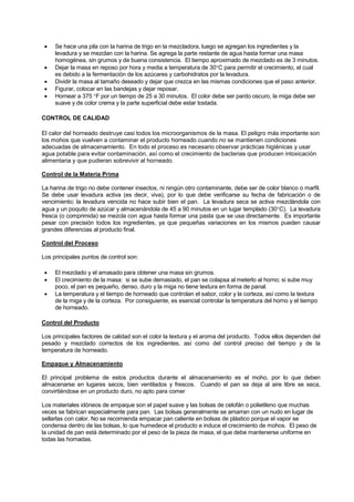 • Se hace una pila con la harina de trigo en la mezcladora, luego se agregan los ingredientes y la
levadura y se mezclan con la harina. Se agrega la parte restante de agua hasta formar una masa
homogénea, sin grumos y de buena consistencia. El tiempo aproximado de mezclado es de 3 minutos.
• Dejar la masa en reposo por hora y media a temperatura de 30°C para permitir el crecimiento, el cual
es debido a la fermentación de los azúcares y carbohidratos por la levadura.
• Dividir la masa al tamaño deseado y dejar que crezca en las mismas condiciones que el paso anterior.
• Figurar, colocar en las bandejas y dejar reposar.
• Hornear a 375 °F por un tiempo de 25 a 30 minutos. El color debe ser pardo oscuro, la miga debe ser
suave y de color crema y la parte superficial debe estar tostada.
CONTROL DE CALIDAD
El calor del horneado destruye casi todos los microorganismos de la masa. El peligro más importante son
los mohos que vuelven a contaminar el producto horneado cuando no se mantienen condiciones
adecuadas de almacenamiento. En todo el proceso es necesario observar prácticas higiénicas y usar
agua potable para evitar contaminación, así como el crecimiento de bacterias que producen intoxicación
alimentaria y que pudieran sobrevivir al horneado.
Control de la Materia Prima
La harina de trigo no debe contener insectos, ni ningún otro contaminante, debe ser de color blanco o marfil.
Se debe usar levadura activa (es decir, viva), por lo que debe verificarse su fecha de fabricación o de
vencimiento; la levadura vencida no hace subir bien el pan. La levadura seca se activa mezclándola con
agua y un poquito de azúcar y almacenándola de 45 a 90 minutos en un lugar templado (30°C). La levadura
fresca (o comprimida) se mezcla con agua hasta formar una pasta que se usa directamente. Es importante
pesar con precisión todos los ingredientes, ya que pequeñas variaciones en los mismos pueden causar
grandes diferencias al producto final.
Control del Proceso
Los principales puntos de control son:
• El mezclado y el amasado para obtener una masa sin grumos.
• El crecimiento de la masa: si se sube demasiado, el pan se colapsa al meterlo al horno; si sube muy
poco, el pan es pequeño, denso, duro y la miga no tiene textura en forma de panal.
• La temperatura y el tiempo de horneado que controlan el sabor, color y la corteza, así como la textura
de la miga y de la corteza. Por consiguiente, es esencial controlar la temperatura del horno y el tiempo
de horneado.
Control del Producto
Los principales factores de calidad son el color la textura y el aroma del producto. Todos ellos dependen del
pesado y mezclado correctos de los ingredientes, así como del control preciso del tiempo y de la
temperatura de horneado.
Empaque y Almacenamiento
El principal problema de estos productos durante el almacenamiento es el moho, por lo que deben
almacenarse en lugares secos, bien ventilados y frescos. Cuando el pan se deja al aire libre se seca,
convirtiéndose en un producto duro, no apto para comer
Los materiales idóneos de empaque son el papel suave y las bolsas de celofán o polietileno que muchas
veces se fabrican especialmente para pan. Las bolsas generalmente se amarran con un nudo en lugar de
sellarlas con calor. No se recomienda empacar pan caliente en bolsas de plástico porque el vapor se
condensa dentro de las bolsas, lo que humedece el producto e induce el crecimiento de mohos. El peso de
la unidad de pan está determinado por el peso de la pieza de masa, el que debe mantenerse uniforme en
todas las hornadas.
 