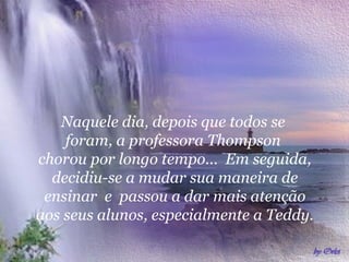   Naquele dia, depois que todos se  foram, a professora Thompson  chorou por longo tempo...  Em seguida, decidiu-se a mudar sua maneira de ensinar  e  passou a dar mais atenção aos seus alunos, especialmente a Teddy.   